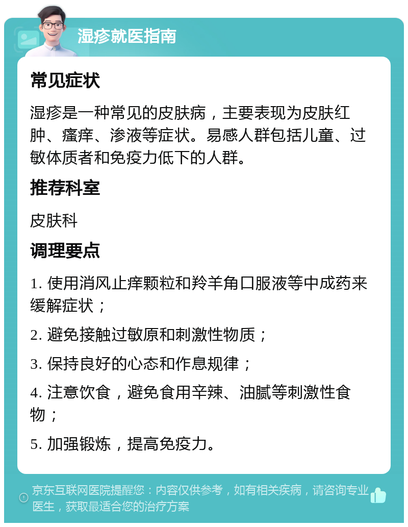 湿疹就医指南 常见症状 湿疹是一种常见的皮肤病，主要表现为皮肤红肿、瘙痒、渗液等症状。易感人群包括儿童、过敏体质者和免疫力低下的人群。 推荐科室 皮肤科 调理要点 1. 使用消风止痒颗粒和羚羊角口服液等中成药来缓解症状； 2. 避免接触过敏原和刺激性物质； 3. 保持良好的心态和作息规律； 4. 注意饮食，避免食用辛辣、油腻等刺激性食物； 5. 加强锻炼，提高免疫力。