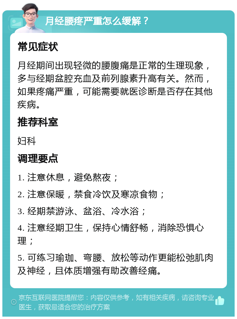 月经腰疼严重怎么缓解？ 常见症状 月经期间出现轻微的腰腹痛是正常的生理现象，多与经期盆腔充血及前列腺素升高有关。然而，如果疼痛严重，可能需要就医诊断是否存在其他疾病。 推荐科室 妇科 调理要点 1. 注意休息，避免熬夜； 2. 注意保暖，禁食冷饮及寒凉食物； 3. 经期禁游泳、盆浴、冷水浴； 4. 注意经期卫生，保持心情舒畅，消除恐惧心理； 5. 可练习瑜珈、弯腰、放松等动作更能松弛肌肉及神经，且体质增强有助改善经痛。