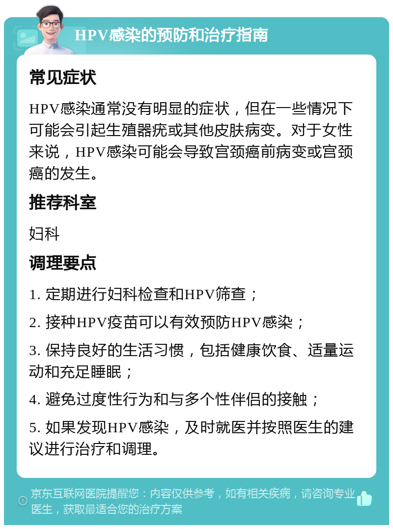 HPV感染的预防和治疗指南 常见症状 HPV感染通常没有明显的症状，但在一些情况下可能会引起生殖器疣或其他皮肤病变。对于女性来说，HPV感染可能会导致宫颈癌前病变或宫颈癌的发生。 推荐科室 妇科 调理要点 1. 定期进行妇科检查和HPV筛查； 2. 接种HPV疫苗可以有效预防HPV感染； 3. 保持良好的生活习惯，包括健康饮食、适量运动和充足睡眠； 4. 避免过度性行为和与多个性伴侣的接触； 5. 如果发现HPV感染，及时就医并按照医生的建议进行治疗和调理。