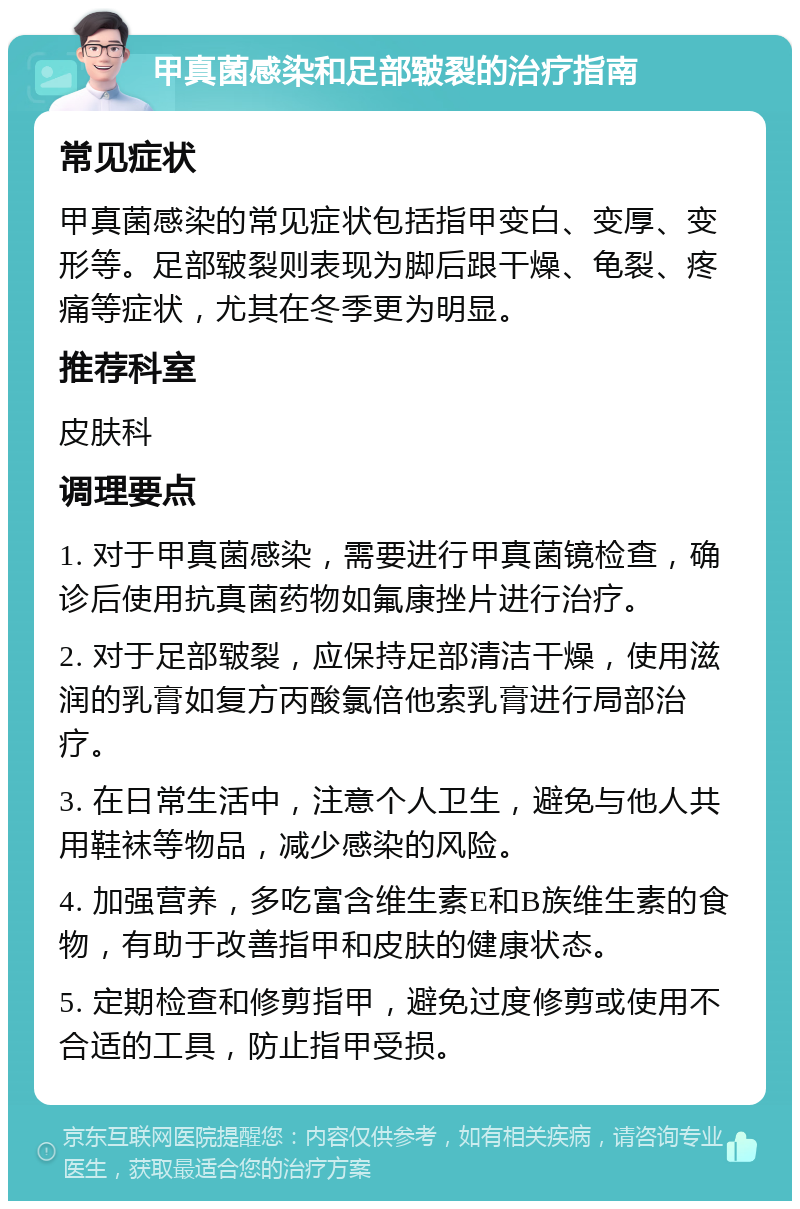 甲真菌感染和足部皲裂的治疗指南 常见症状 甲真菌感染的常见症状包括指甲变白、变厚、变形等。足部皲裂则表现为脚后跟干燥、龟裂、疼痛等症状，尤其在冬季更为明显。 推荐科室 皮肤科 调理要点 1. 对于甲真菌感染，需要进行甲真菌镜检查，确诊后使用抗真菌药物如氟康挫片进行治疗。 2. 对于足部皲裂，应保持足部清洁干燥，使用滋润的乳膏如复方丙酸氯倍他索乳膏进行局部治疗。 3. 在日常生活中，注意个人卫生，避免与他人共用鞋袜等物品，减少感染的风险。 4. 加强营养，多吃富含维生素E和B族维生素的食物，有助于改善指甲和皮肤的健康状态。 5. 定期检查和修剪指甲，避免过度修剪或使用不合适的工具，防止指甲受损。