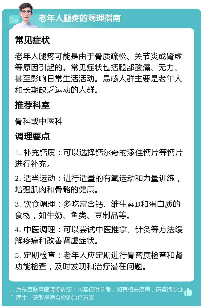 老年人腿疼的调理指南 常见症状 老年人腿疼可能是由于骨质疏松、关节炎或肾虚等原因引起的。常见症状包括腿部酸痛、无力、甚至影响日常生活活动。易感人群主要是老年人和长期缺乏运动的人群。 推荐科室 骨科或中医科 调理要点 1. 补充钙质：可以选择钙尔奇的添佳钙片等钙片进行补充。 2. 适当运动：进行适量的有氧运动和力量训练，增强肌肉和骨骼的健康。 3. 饮食调理：多吃富含钙、维生素D和蛋白质的食物，如牛奶、鱼类、豆制品等。 4. 中医调理：可以尝试中医推拿、针灸等方法缓解疼痛和改善肾虚症状。 5. 定期检查：老年人应定期进行骨密度检查和肾功能检查，及时发现和治疗潜在问题。