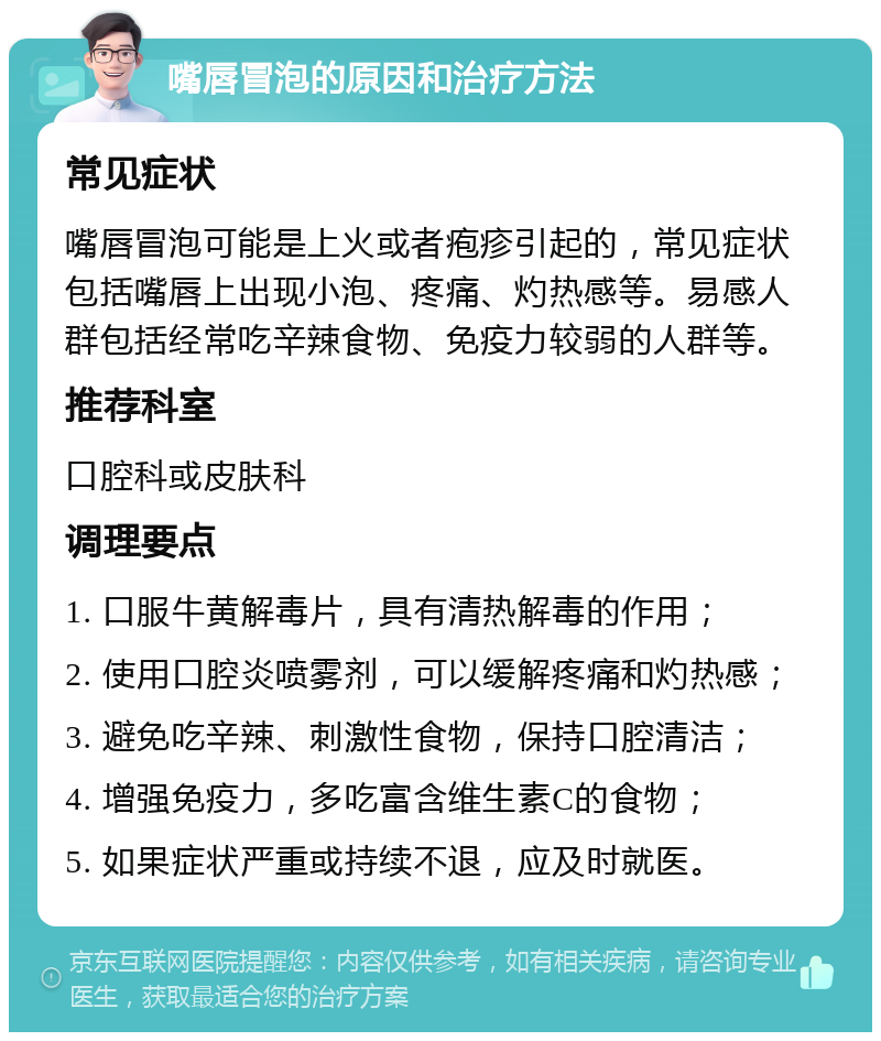 嘴唇冒泡的原因和治疗方法 常见症状 嘴唇冒泡可能是上火或者疱疹引起的，常见症状包括嘴唇上出现小泡、疼痛、灼热感等。易感人群包括经常吃辛辣食物、免疫力较弱的人群等。 推荐科室 口腔科或皮肤科 调理要点 1. 口服牛黄解毒片，具有清热解毒的作用； 2. 使用口腔炎喷雾剂，可以缓解疼痛和灼热感； 3. 避免吃辛辣、刺激性食物，保持口腔清洁； 4. 增强免疫力，多吃富含维生素C的食物； 5. 如果症状严重或持续不退，应及时就医。