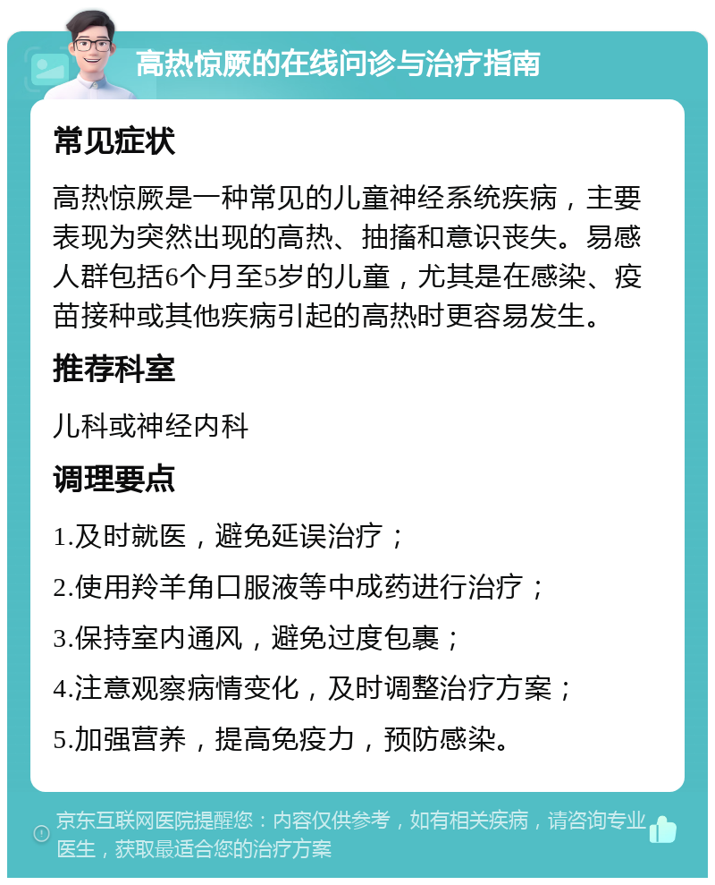 高热惊厥的在线问诊与治疗指南 常见症状 高热惊厥是一种常见的儿童神经系统疾病，主要表现为突然出现的高热、抽搐和意识丧失。易感人群包括6个月至5岁的儿童，尤其是在感染、疫苗接种或其他疾病引起的高热时更容易发生。 推荐科室 儿科或神经内科 调理要点 1.及时就医，避免延误治疗； 2.使用羚羊角口服液等中成药进行治疗； 3.保持室内通风，避免过度包裹； 4.注意观察病情变化，及时调整治疗方案； 5.加强营养，提高免疫力，预防感染。