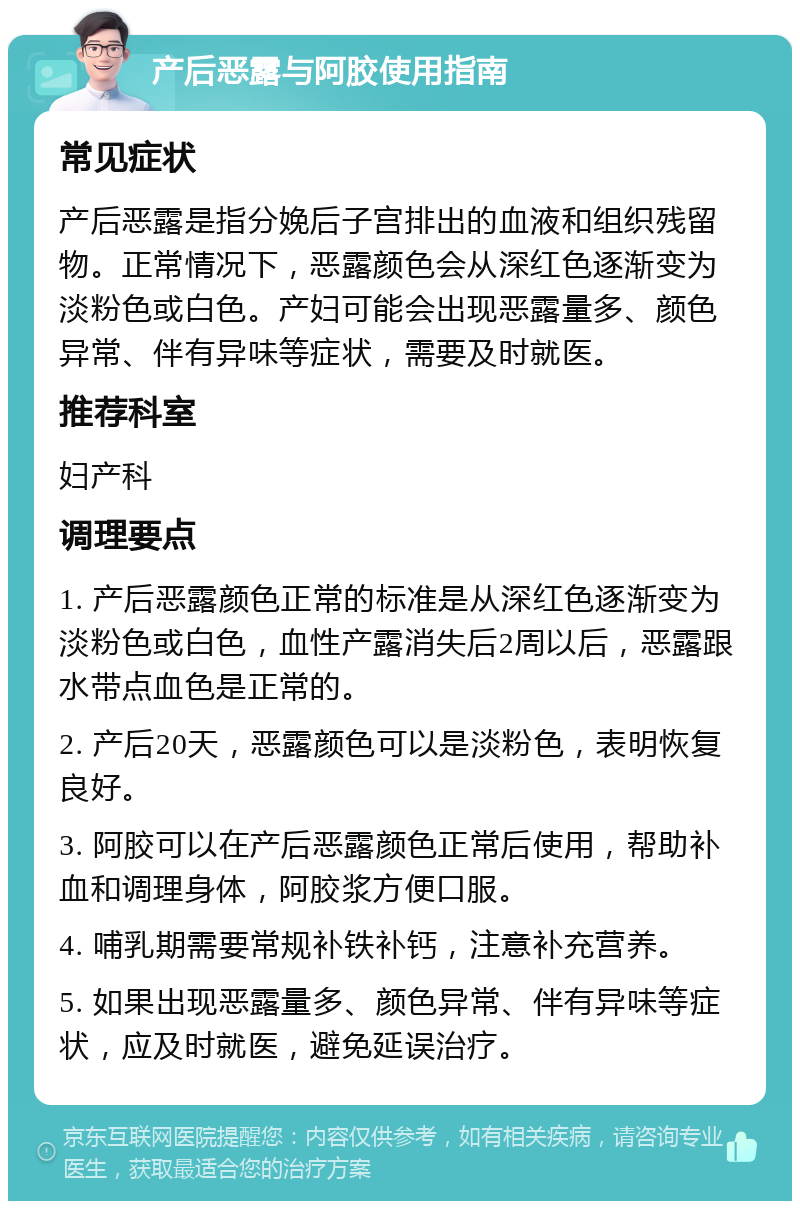 产后恶露与阿胶使用指南 常见症状 产后恶露是指分娩后子宫排出的血液和组织残留物。正常情况下，恶露颜色会从深红色逐渐变为淡粉色或白色。产妇可能会出现恶露量多、颜色异常、伴有异味等症状，需要及时就医。 推荐科室 妇产科 调理要点 1. 产后恶露颜色正常的标准是从深红色逐渐变为淡粉色或白色，血性产露消失后2周以后，恶露跟水带点血色是正常的。 2. 产后20天，恶露颜色可以是淡粉色，表明恢复良好。 3. 阿胶可以在产后恶露颜色正常后使用，帮助补血和调理身体，阿胶浆方便口服。 4. 哺乳期需要常规补铁补钙，注意补充营养。 5. 如果出现恶露量多、颜色异常、伴有异味等症状，应及时就医，避免延误治疗。