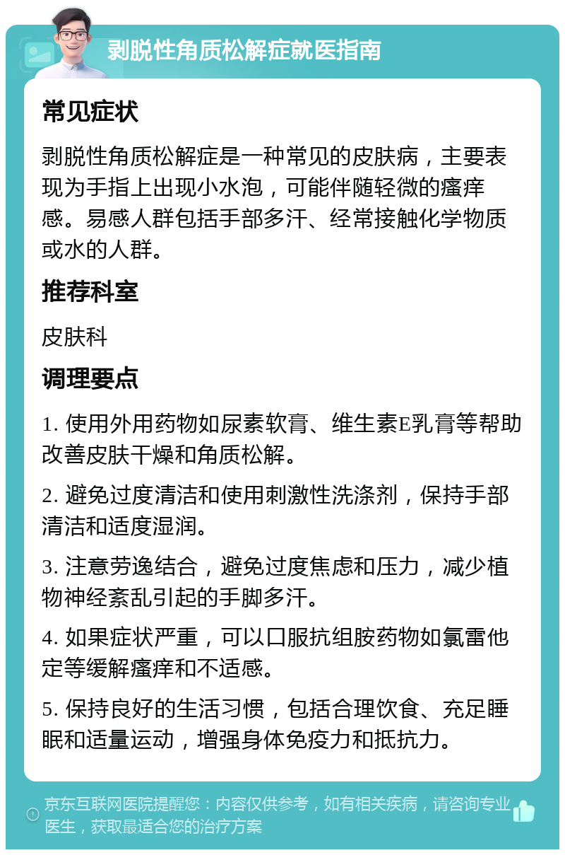 剥脱性角质松解症就医指南 常见症状 剥脱性角质松解症是一种常见的皮肤病，主要表现为手指上出现小水泡，可能伴随轻微的瘙痒感。易感人群包括手部多汗、经常接触化学物质或水的人群。 推荐科室 皮肤科 调理要点 1. 使用外用药物如尿素软膏、维生素E乳膏等帮助改善皮肤干燥和角质松解。 2. 避免过度清洁和使用刺激性洗涤剂，保持手部清洁和适度湿润。 3. 注意劳逸结合，避免过度焦虑和压力，减少植物神经紊乱引起的手脚多汗。 4. 如果症状严重，可以口服抗组胺药物如氯雷他定等缓解瘙痒和不适感。 5. 保持良好的生活习惯，包括合理饮食、充足睡眠和适量运动，增强身体免疫力和抵抗力。