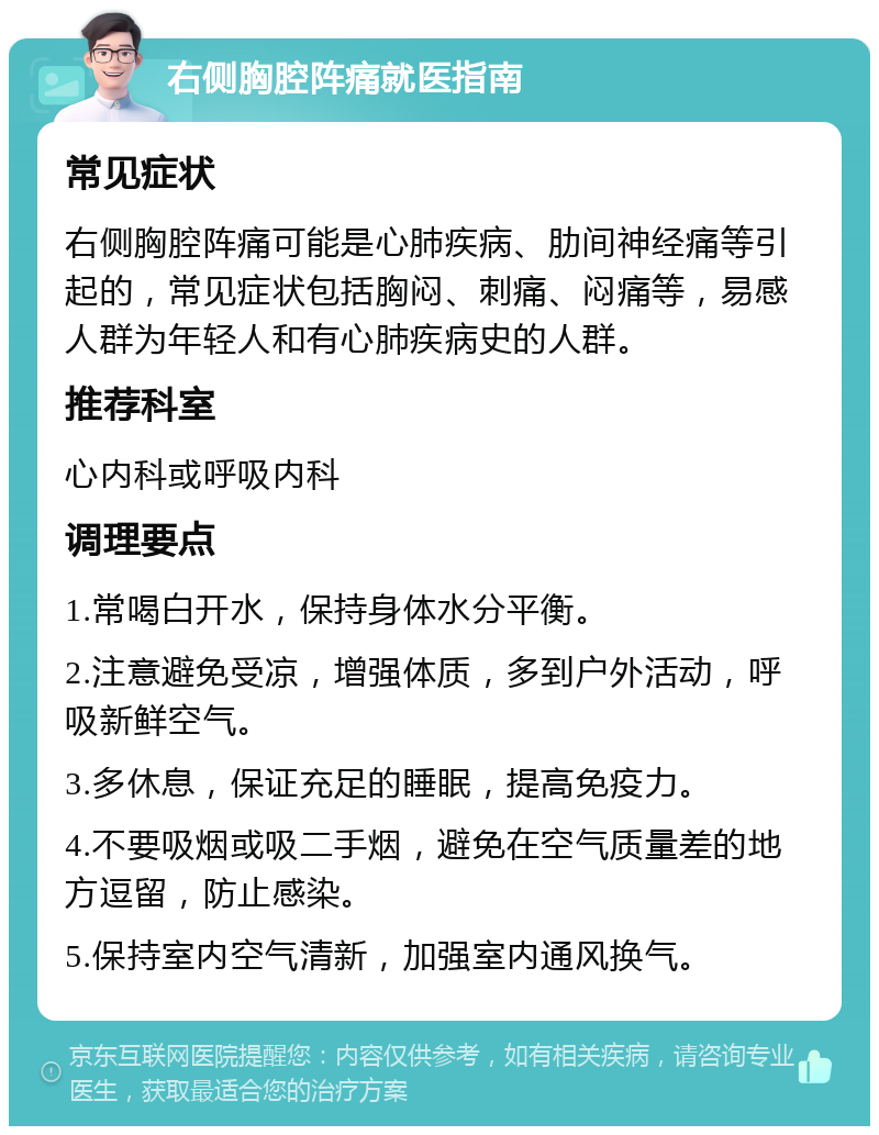 右侧胸腔阵痛就医指南 常见症状 右侧胸腔阵痛可能是心肺疾病、肋间神经痛等引起的，常见症状包括胸闷、刺痛、闷痛等，易感人群为年轻人和有心肺疾病史的人群。 推荐科室 心内科或呼吸内科 调理要点 1.常喝白开水，保持身体水分平衡。 2.注意避免受凉，增强体质，多到户外活动，呼吸新鲜空气。 3.多休息，保证充足的睡眠，提高免疫力。 4.不要吸烟或吸二手烟，避免在空气质量差的地方逗留，防止感染。 5.保持室内空气清新，加强室内通风换气。