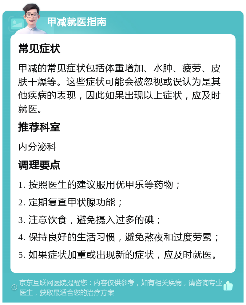 甲减就医指南 常见症状 甲减的常见症状包括体重增加、水肿、疲劳、皮肤干燥等。这些症状可能会被忽视或误认为是其他疾病的表现，因此如果出现以上症状，应及时就医。 推荐科室 内分泌科 调理要点 1. 按照医生的建议服用优甲乐等药物； 2. 定期复查甲状腺功能； 3. 注意饮食，避免摄入过多的碘； 4. 保持良好的生活习惯，避免熬夜和过度劳累； 5. 如果症状加重或出现新的症状，应及时就医。