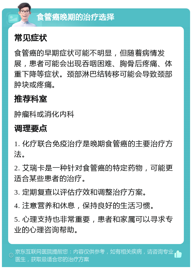 食管癌晚期的治疗选择 常见症状 食管癌的早期症状可能不明显，但随着病情发展，患者可能会出现吞咽困难、胸骨后疼痛、体重下降等症状。颈部淋巴结转移可能会导致颈部肿块或疼痛。 推荐科室 肿瘤科或消化内科 调理要点 1. 化疗联合免疫治疗是晚期食管癌的主要治疗方法。 2. 艾瑞卡是一种针对食管癌的特定药物，可能更适合某些患者的治疗。 3. 定期复查以评估疗效和调整治疗方案。 4. 注意营养和休息，保持良好的生活习惯。 5. 心理支持也非常重要，患者和家属可以寻求专业的心理咨询帮助。