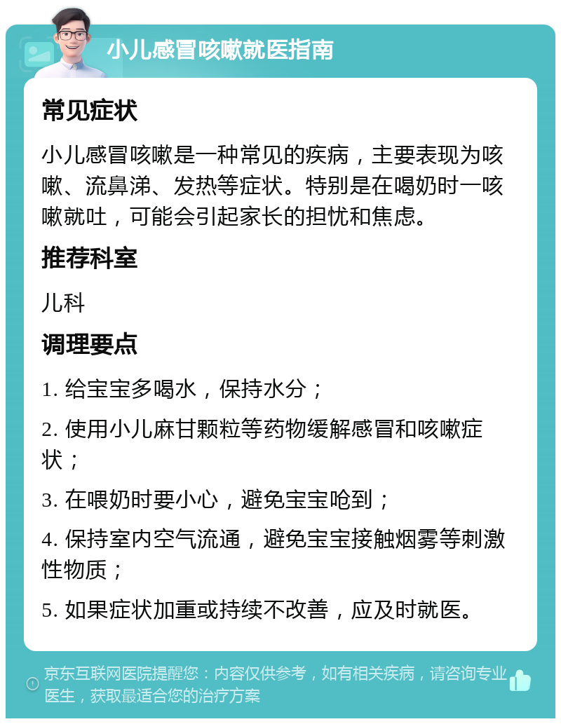 小儿感冒咳嗽就医指南 常见症状 小儿感冒咳嗽是一种常见的疾病，主要表现为咳嗽、流鼻涕、发热等症状。特别是在喝奶时一咳嗽就吐，可能会引起家长的担忧和焦虑。 推荐科室 儿科 调理要点 1. 给宝宝多喝水，保持水分； 2. 使用小儿麻甘颗粒等药物缓解感冒和咳嗽症状； 3. 在喂奶时要小心，避免宝宝呛到； 4. 保持室内空气流通，避免宝宝接触烟雾等刺激性物质； 5. 如果症状加重或持续不改善，应及时就医。