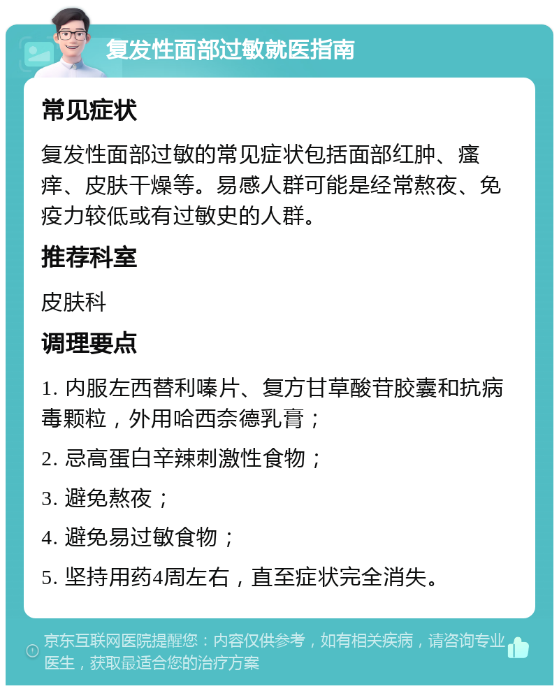 复发性面部过敏就医指南 常见症状 复发性面部过敏的常见症状包括面部红肿、瘙痒、皮肤干燥等。易感人群可能是经常熬夜、免疫力较低或有过敏史的人群。 推荐科室 皮肤科 调理要点 1. 内服左西替利嗪片、复方甘草酸苷胶囊和抗病毒颗粒，外用哈西奈德乳膏； 2. 忌高蛋白辛辣刺激性食物； 3. 避免熬夜； 4. 避免易过敏食物； 5. 坚持用药4周左右，直至症状完全消失。