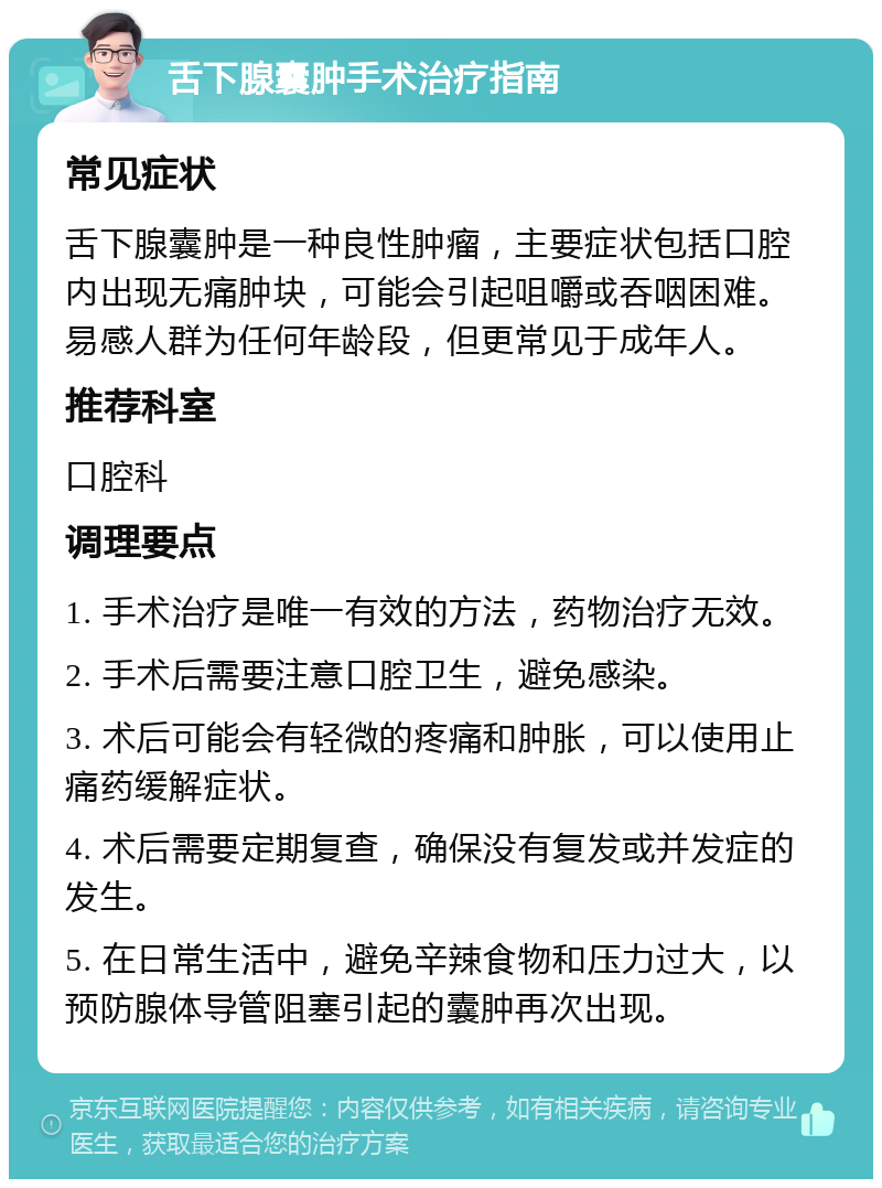 舌下腺囊肿手术治疗指南 常见症状 舌下腺囊肿是一种良性肿瘤，主要症状包括口腔内出现无痛肿块，可能会引起咀嚼或吞咽困难。易感人群为任何年龄段，但更常见于成年人。 推荐科室 口腔科 调理要点 1. 手术治疗是唯一有效的方法，药物治疗无效。 2. 手术后需要注意口腔卫生，避免感染。 3. 术后可能会有轻微的疼痛和肿胀，可以使用止痛药缓解症状。 4. 术后需要定期复查，确保没有复发或并发症的发生。 5. 在日常生活中，避免辛辣食物和压力过大，以预防腺体导管阻塞引起的囊肿再次出现。