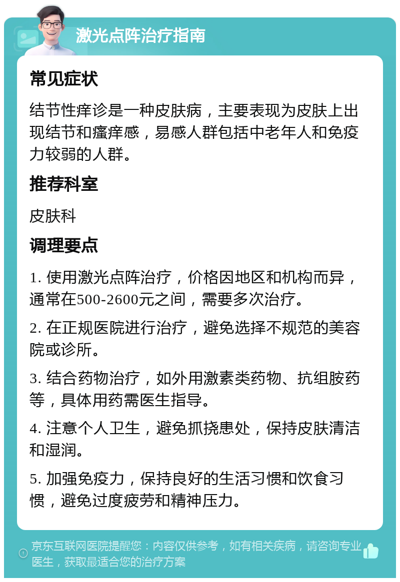 激光点阵治疗指南 常见症状 结节性痒诊是一种皮肤病，主要表现为皮肤上出现结节和瘙痒感，易感人群包括中老年人和免疫力较弱的人群。 推荐科室 皮肤科 调理要点 1. 使用激光点阵治疗，价格因地区和机构而异，通常在500-2600元之间，需要多次治疗。 2. 在正规医院进行治疗，避免选择不规范的美容院或诊所。 3. 结合药物治疗，如外用激素类药物、抗组胺药等，具体用药需医生指导。 4. 注意个人卫生，避免抓挠患处，保持皮肤清洁和湿润。 5. 加强免疫力，保持良好的生活习惯和饮食习惯，避免过度疲劳和精神压力。