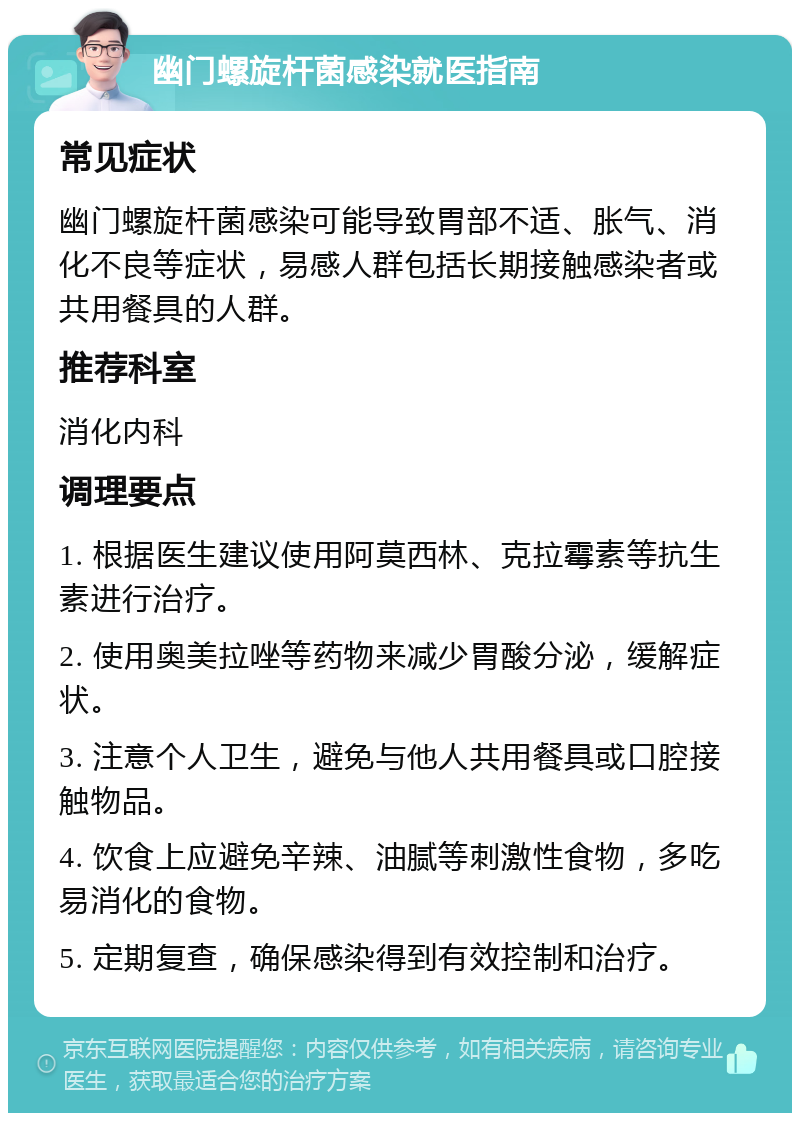 幽门螺旋杆菌感染就医指南 常见症状 幽门螺旋杆菌感染可能导致胃部不适、胀气、消化不良等症状，易感人群包括长期接触感染者或共用餐具的人群。 推荐科室 消化内科 调理要点 1. 根据医生建议使用阿莫西林、克拉霉素等抗生素进行治疗。 2. 使用奥美拉唑等药物来减少胃酸分泌，缓解症状。 3. 注意个人卫生，避免与他人共用餐具或口腔接触物品。 4. 饮食上应避免辛辣、油腻等刺激性食物，多吃易消化的食物。 5. 定期复查，确保感染得到有效控制和治疗。