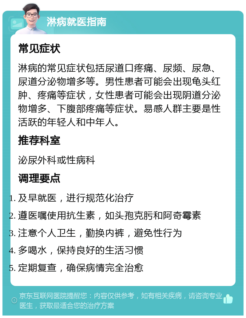 淋病就医指南 常见症状 淋病的常见症状包括尿道口疼痛、尿频、尿急、尿道分泌物增多等。男性患者可能会出现龟头红肿、疼痛等症状，女性患者可能会出现阴道分泌物增多、下腹部疼痛等症状。易感人群主要是性活跃的年轻人和中年人。 推荐科室 泌尿外科或性病科 调理要点 及早就医，进行规范化治疗 遵医嘱使用抗生素，如头孢克肟和阿奇霉素 注意个人卫生，勤换内裤，避免性行为 多喝水，保持良好的生活习惯 定期复查，确保病情完全治愈