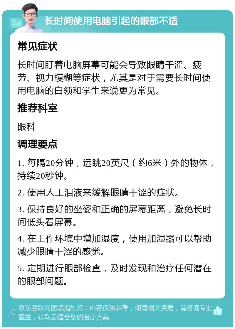 长时间使用电脑引起的眼部不适 常见症状 长时间盯着电脑屏幕可能会导致眼睛干涩、疲劳、视力模糊等症状，尤其是对于需要长时间使用电脑的白领和学生来说更为常见。 推荐科室 眼科 调理要点 1. 每隔20分钟，远眺20英尺（约6米）外的物体，持续20秒钟。 2. 使用人工泪液来缓解眼睛干涩的症状。 3. 保持良好的坐姿和正确的屏幕距离，避免长时间低头看屏幕。 4. 在工作环境中增加湿度，使用加湿器可以帮助减少眼睛干涩的感觉。 5. 定期进行眼部检查，及时发现和治疗任何潜在的眼部问题。