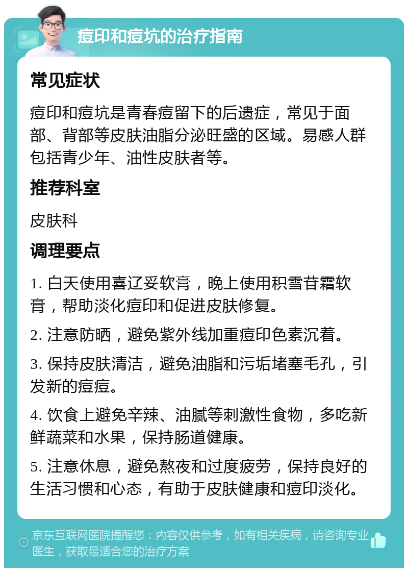 痘印和痘坑的治疗指南 常见症状 痘印和痘坑是青春痘留下的后遗症，常见于面部、背部等皮肤油脂分泌旺盛的区域。易感人群包括青少年、油性皮肤者等。 推荐科室 皮肤科 调理要点 1. 白天使用喜辽妥软膏，晚上使用积雪苷霜软膏，帮助淡化痘印和促进皮肤修复。 2. 注意防晒，避免紫外线加重痘印色素沉着。 3. 保持皮肤清洁，避免油脂和污垢堵塞毛孔，引发新的痘痘。 4. 饮食上避免辛辣、油腻等刺激性食物，多吃新鲜蔬菜和水果，保持肠道健康。 5. 注意休息，避免熬夜和过度疲劳，保持良好的生活习惯和心态，有助于皮肤健康和痘印淡化。