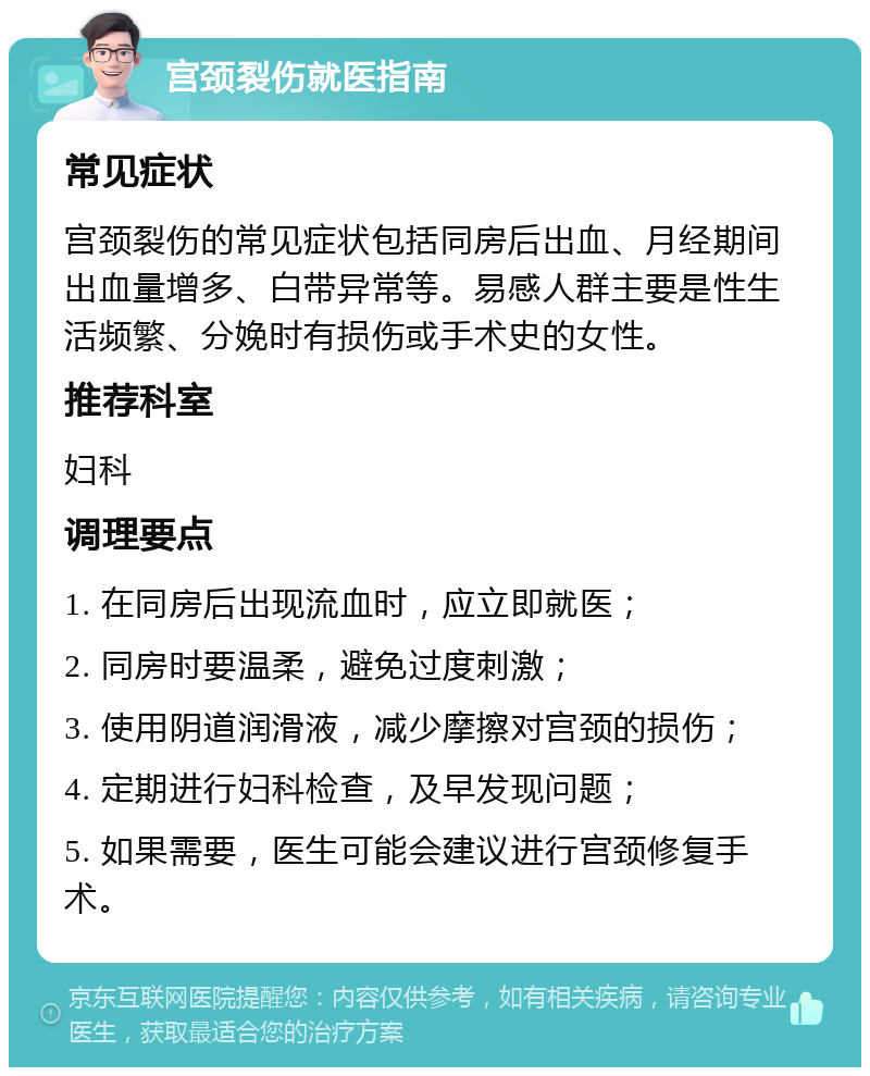 宫颈裂伤就医指南 常见症状 宫颈裂伤的常见症状包括同房后出血、月经期间出血量增多、白带异常等。易感人群主要是性生活频繁、分娩时有损伤或手术史的女性。 推荐科室 妇科 调理要点 1. 在同房后出现流血时，应立即就医； 2. 同房时要温柔，避免过度刺激； 3. 使用阴道润滑液，减少摩擦对宫颈的损伤； 4. 定期进行妇科检查，及早发现问题； 5. 如果需要，医生可能会建议进行宫颈修复手术。