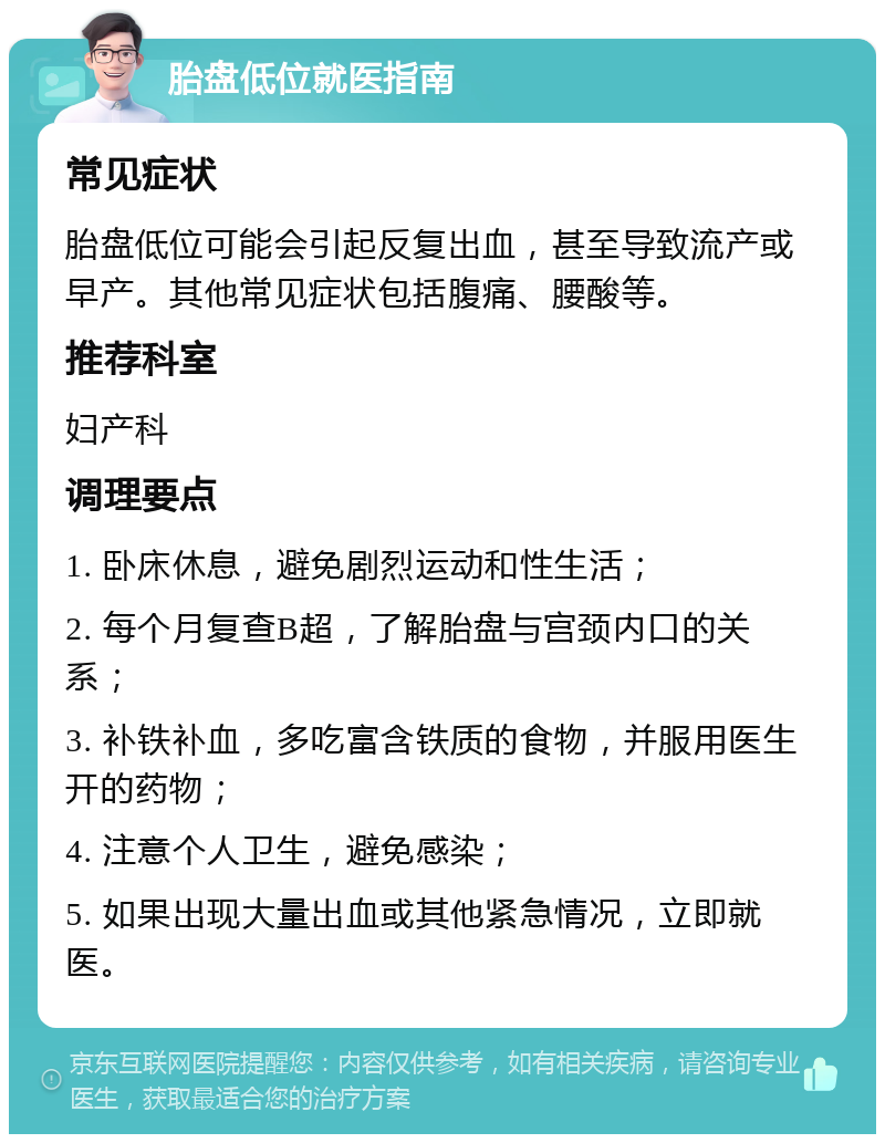 胎盘低位就医指南 常见症状 胎盘低位可能会引起反复出血，甚至导致流产或早产。其他常见症状包括腹痛、腰酸等。 推荐科室 妇产科 调理要点 1. 卧床休息，避免剧烈运动和性生活； 2. 每个月复查B超，了解胎盘与宫颈内口的关系； 3. 补铁补血，多吃富含铁质的食物，并服用医生开的药物； 4. 注意个人卫生，避免感染； 5. 如果出现大量出血或其他紧急情况，立即就医。