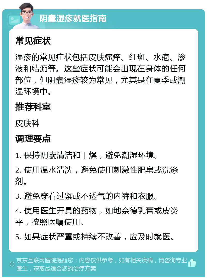 阴囊湿疹就医指南 常见症状 湿疹的常见症状包括皮肤瘙痒、红斑、水疱、渗液和结痂等。这些症状可能会出现在身体的任何部位，但阴囊湿疹较为常见，尤其是在夏季或潮湿环境中。 推荐科室 皮肤科 调理要点 1. 保持阴囊清洁和干燥，避免潮湿环境。 2. 使用温水清洗，避免使用刺激性肥皂或洗涤剂。 3. 避免穿着过紧或不透气的内裤和衣服。 4. 使用医生开具的药物，如地奈德乳膏或皮炎平，按照医嘱使用。 5. 如果症状严重或持续不改善，应及时就医。