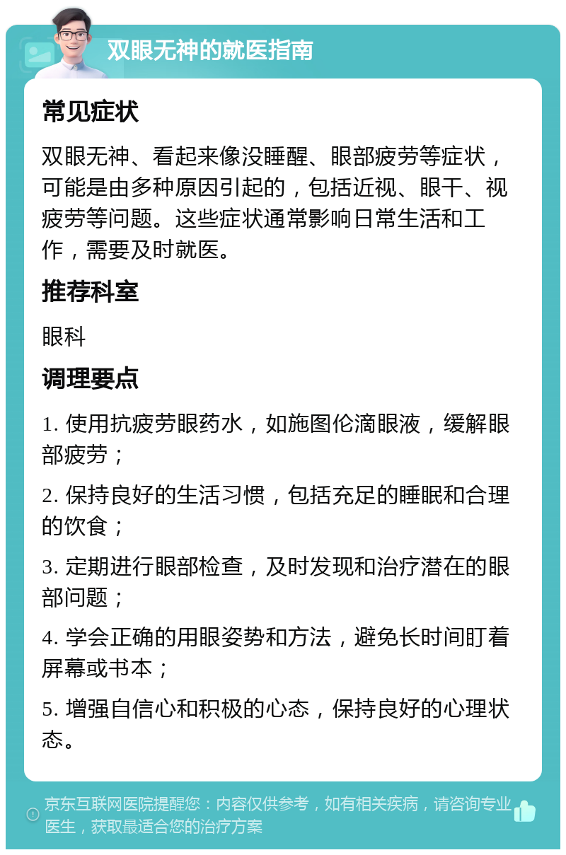 双眼无神的就医指南 常见症状 双眼无神、看起来像没睡醒、眼部疲劳等症状，可能是由多种原因引起的，包括近视、眼干、视疲劳等问题。这些症状通常影响日常生活和工作，需要及时就医。 推荐科室 眼科 调理要点 1. 使用抗疲劳眼药水，如施图伦滴眼液，缓解眼部疲劳； 2. 保持良好的生活习惯，包括充足的睡眠和合理的饮食； 3. 定期进行眼部检查，及时发现和治疗潜在的眼部问题； 4. 学会正确的用眼姿势和方法，避免长时间盯着屏幕或书本； 5. 增强自信心和积极的心态，保持良好的心理状态。