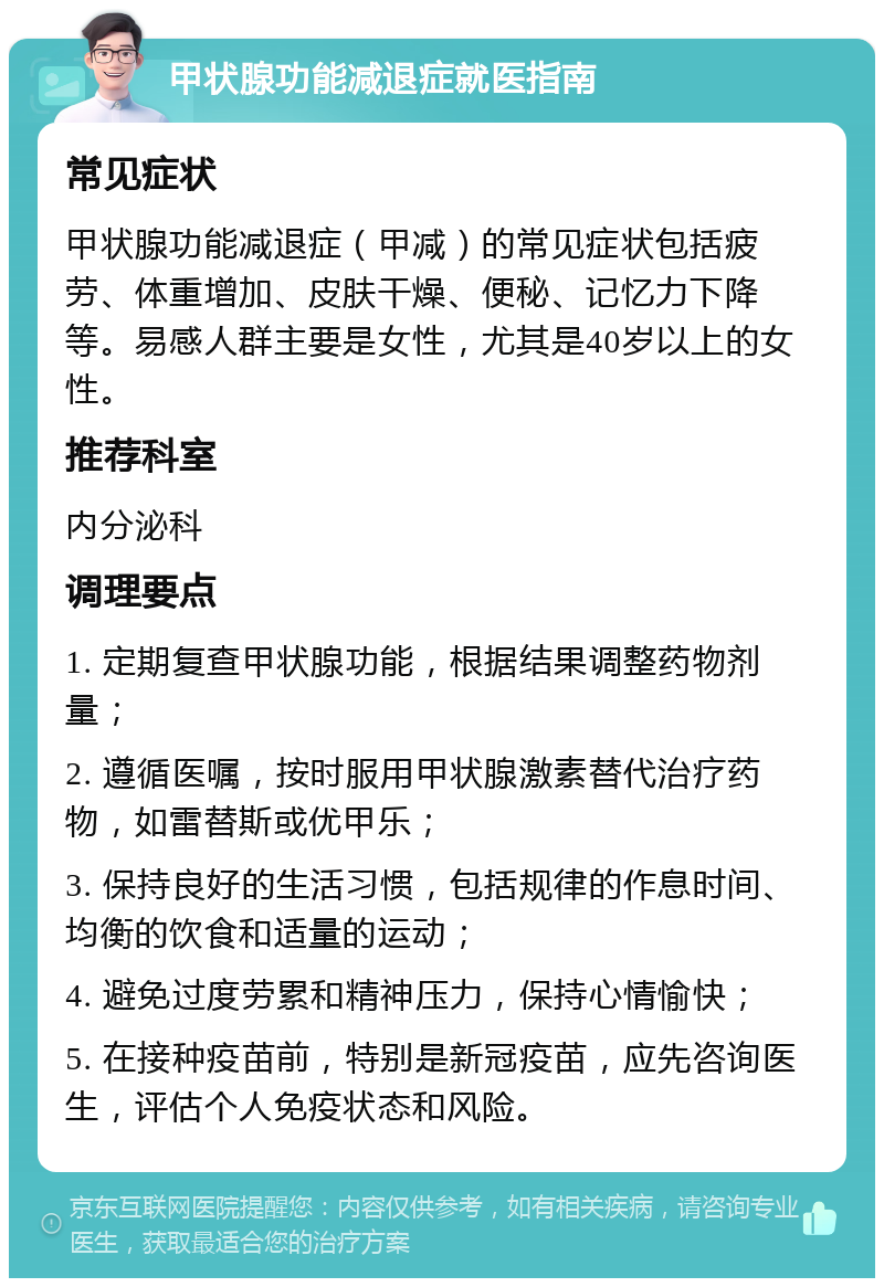 甲状腺功能减退症就医指南 常见症状 甲状腺功能减退症（甲减）的常见症状包括疲劳、体重增加、皮肤干燥、便秘、记忆力下降等。易感人群主要是女性，尤其是40岁以上的女性。 推荐科室 内分泌科 调理要点 1. 定期复查甲状腺功能，根据结果调整药物剂量； 2. 遵循医嘱，按时服用甲状腺激素替代治疗药物，如雷替斯或优甲乐； 3. 保持良好的生活习惯，包括规律的作息时间、均衡的饮食和适量的运动； 4. 避免过度劳累和精神压力，保持心情愉快； 5. 在接种疫苗前，特别是新冠疫苗，应先咨询医生，评估个人免疫状态和风险。