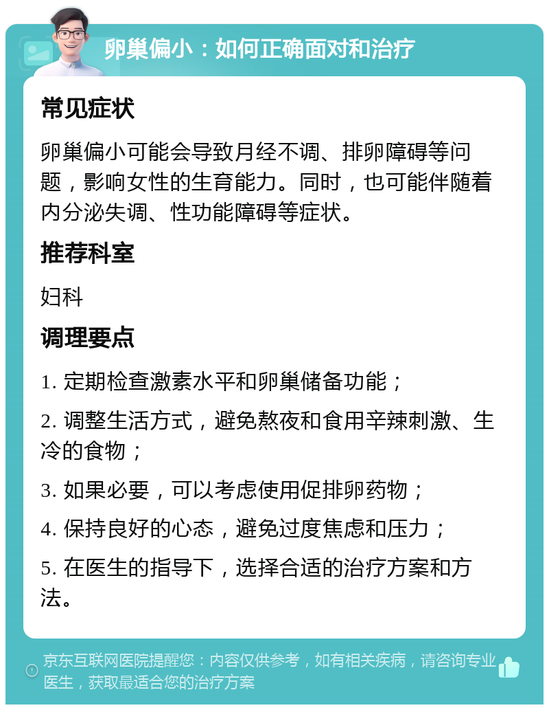 卵巢偏小：如何正确面对和治疗 常见症状 卵巢偏小可能会导致月经不调、排卵障碍等问题，影响女性的生育能力。同时，也可能伴随着内分泌失调、性功能障碍等症状。 推荐科室 妇科 调理要点 1. 定期检查激素水平和卵巢储备功能； 2. 调整生活方式，避免熬夜和食用辛辣刺激、生冷的食物； 3. 如果必要，可以考虑使用促排卵药物； 4. 保持良好的心态，避免过度焦虑和压力； 5. 在医生的指导下，选择合适的治疗方案和方法。