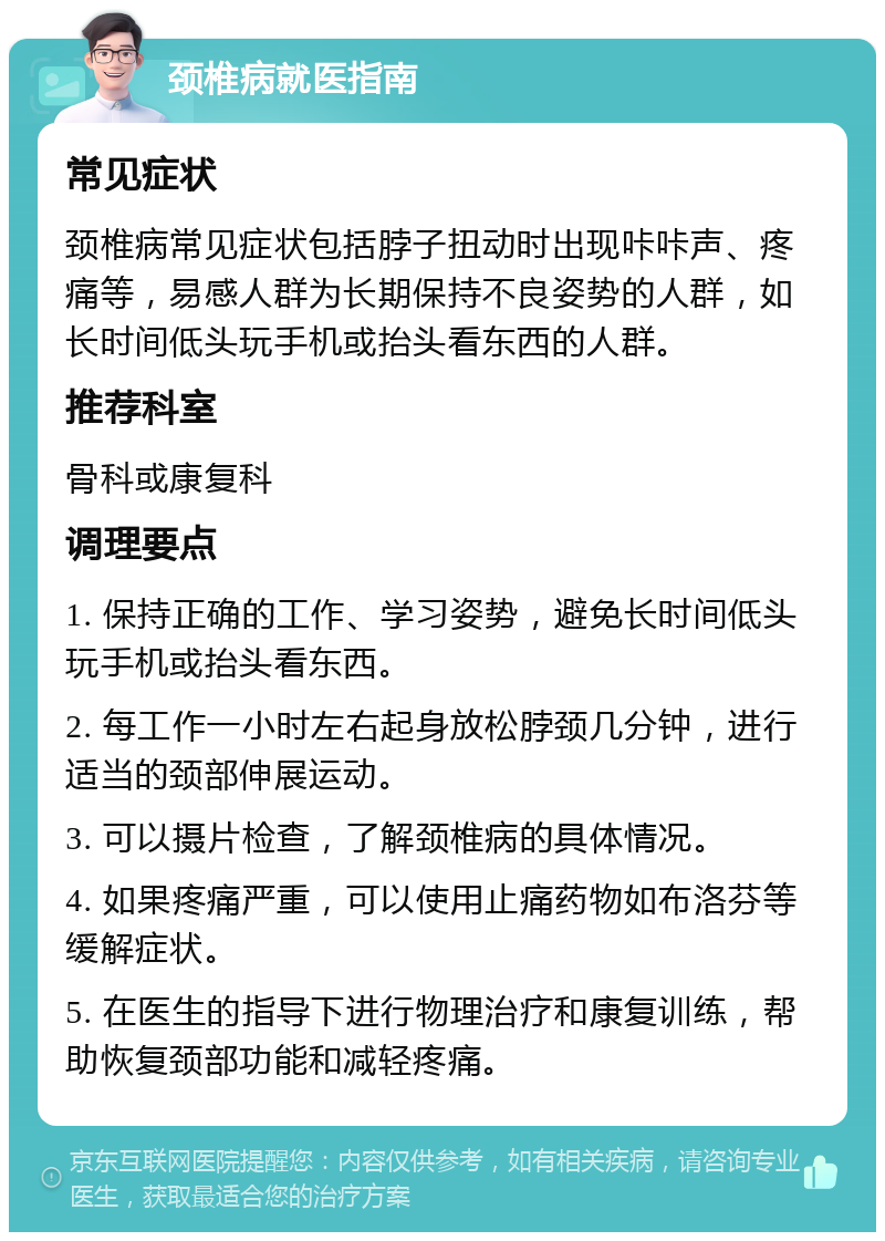 颈椎病就医指南 常见症状 颈椎病常见症状包括脖子扭动时出现咔咔声、疼痛等，易感人群为长期保持不良姿势的人群，如长时间低头玩手机或抬头看东西的人群。 推荐科室 骨科或康复科 调理要点 1. 保持正确的工作、学习姿势，避免长时间低头玩手机或抬头看东西。 2. 每工作一小时左右起身放松脖颈几分钟，进行适当的颈部伸展运动。 3. 可以摄片检查，了解颈椎病的具体情况。 4. 如果疼痛严重，可以使用止痛药物如布洛芬等缓解症状。 5. 在医生的指导下进行物理治疗和康复训练，帮助恢复颈部功能和减轻疼痛。