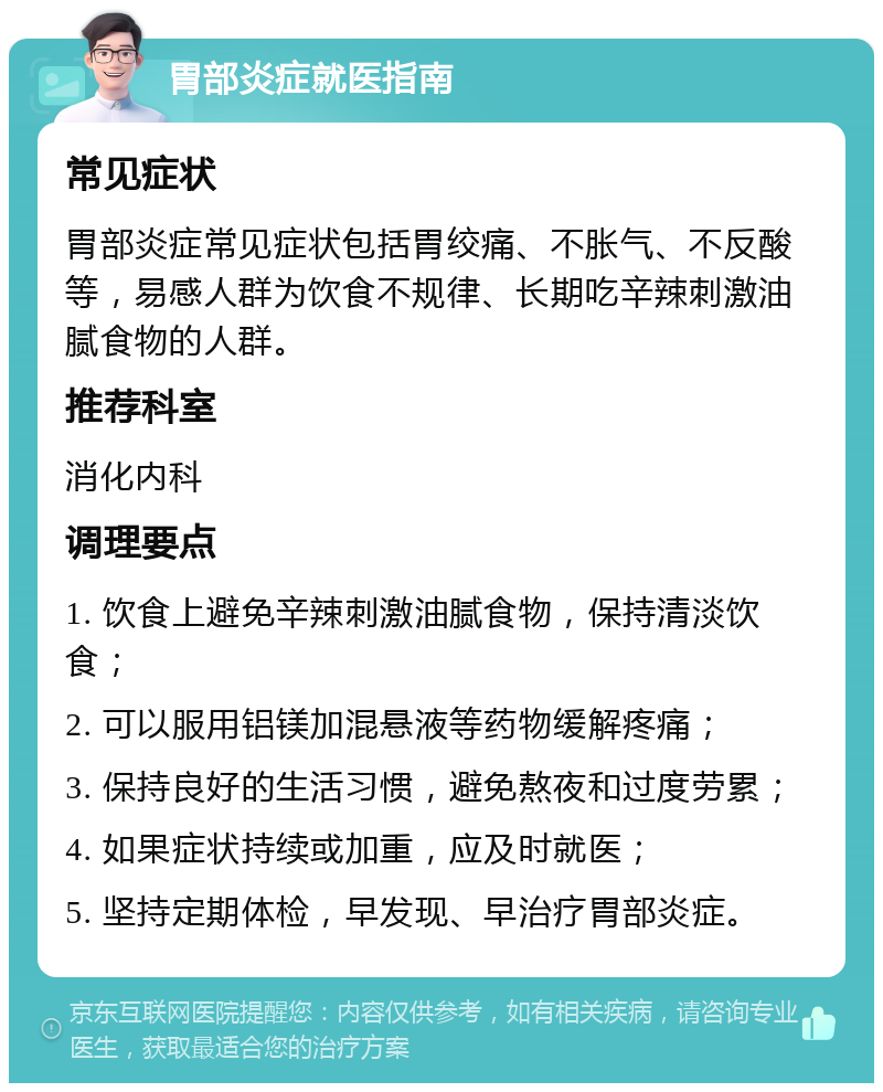 胃部炎症就医指南 常见症状 胃部炎症常见症状包括胃绞痛、不胀气、不反酸等，易感人群为饮食不规律、长期吃辛辣刺激油腻食物的人群。 推荐科室 消化内科 调理要点 1. 饮食上避免辛辣刺激油腻食物，保持清淡饮食； 2. 可以服用铝镁加混悬液等药物缓解疼痛； 3. 保持良好的生活习惯，避免熬夜和过度劳累； 4. 如果症状持续或加重，应及时就医； 5. 坚持定期体检，早发现、早治疗胃部炎症。