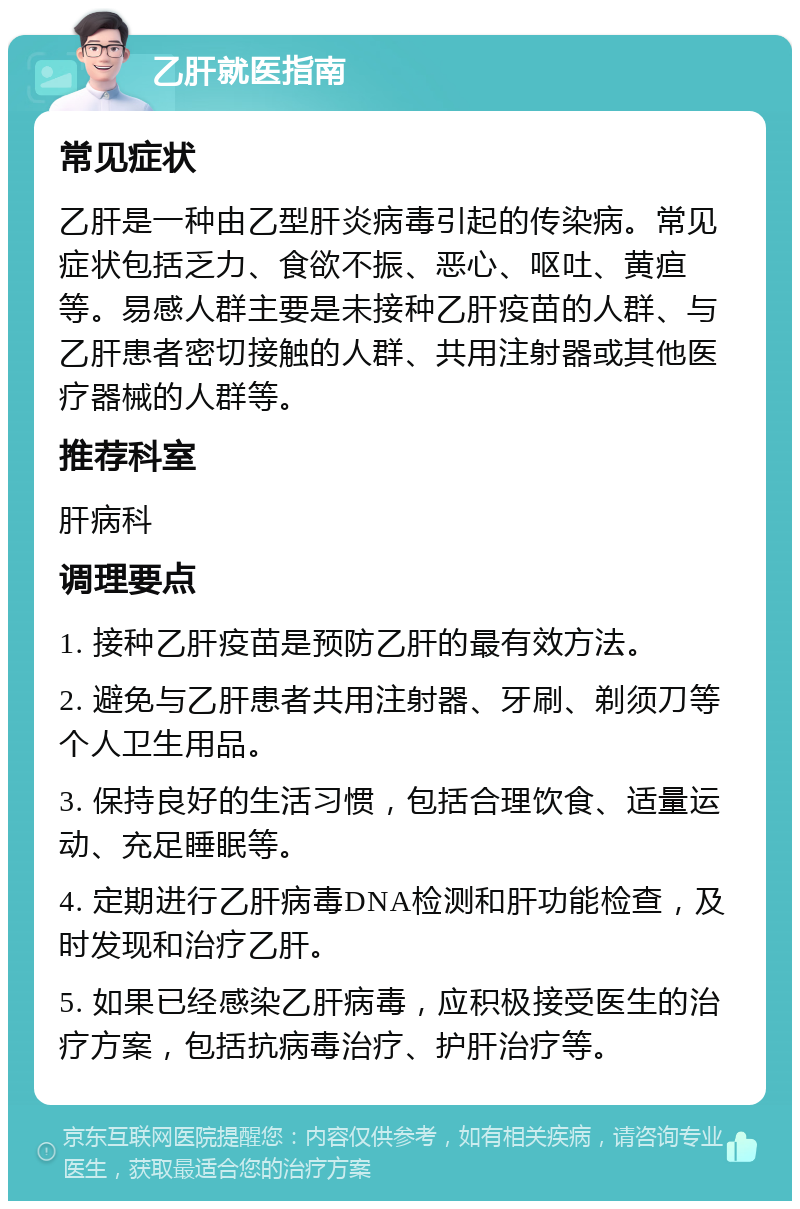 乙肝就医指南 常见症状 乙肝是一种由乙型肝炎病毒引起的传染病。常见症状包括乏力、食欲不振、恶心、呕吐、黄疸等。易感人群主要是未接种乙肝疫苗的人群、与乙肝患者密切接触的人群、共用注射器或其他医疗器械的人群等。 推荐科室 肝病科 调理要点 1. 接种乙肝疫苗是预防乙肝的最有效方法。 2. 避免与乙肝患者共用注射器、牙刷、剃须刀等个人卫生用品。 3. 保持良好的生活习惯，包括合理饮食、适量运动、充足睡眠等。 4. 定期进行乙肝病毒DNA检测和肝功能检查，及时发现和治疗乙肝。 5. 如果已经感染乙肝病毒，应积极接受医生的治疗方案，包括抗病毒治疗、护肝治疗等。