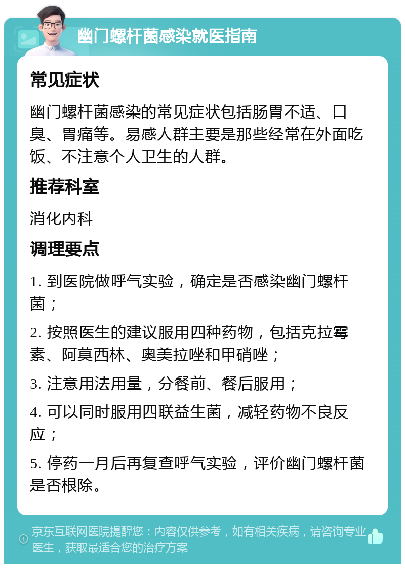 幽门螺杆菌感染就医指南 常见症状 幽门螺杆菌感染的常见症状包括肠胃不适、口臭、胃痛等。易感人群主要是那些经常在外面吃饭、不注意个人卫生的人群。 推荐科室 消化内科 调理要点 1. 到医院做呼气实验，确定是否感染幽门螺杆菌； 2. 按照医生的建议服用四种药物，包括克拉霉素、阿莫西林、奥美拉唑和甲硝唑； 3. 注意用法用量，分餐前、餐后服用； 4. 可以同时服用四联益生菌，减轻药物不良反应； 5. 停药一月后再复查呼气实验，评价幽门螺杆菌是否根除。