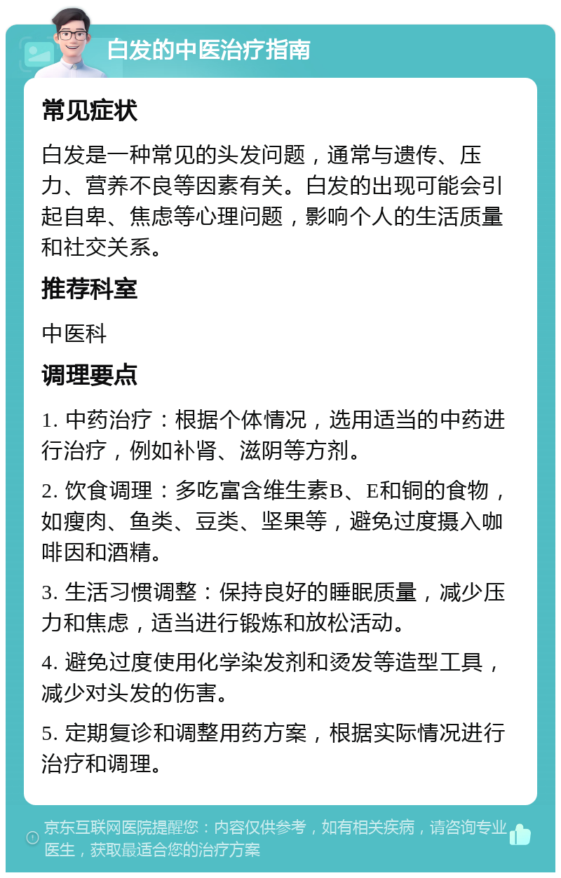 白发的中医治疗指南 常见症状 白发是一种常见的头发问题，通常与遗传、压力、营养不良等因素有关。白发的出现可能会引起自卑、焦虑等心理问题，影响个人的生活质量和社交关系。 推荐科室 中医科 调理要点 1. 中药治疗：根据个体情况，选用适当的中药进行治疗，例如补肾、滋阴等方剂。 2. 饮食调理：多吃富含维生素B、E和铜的食物，如瘦肉、鱼类、豆类、坚果等，避免过度摄入咖啡因和酒精。 3. 生活习惯调整：保持良好的睡眠质量，减少压力和焦虑，适当进行锻炼和放松活动。 4. 避免过度使用化学染发剂和烫发等造型工具，减少对头发的伤害。 5. 定期复诊和调整用药方案，根据实际情况进行治疗和调理。