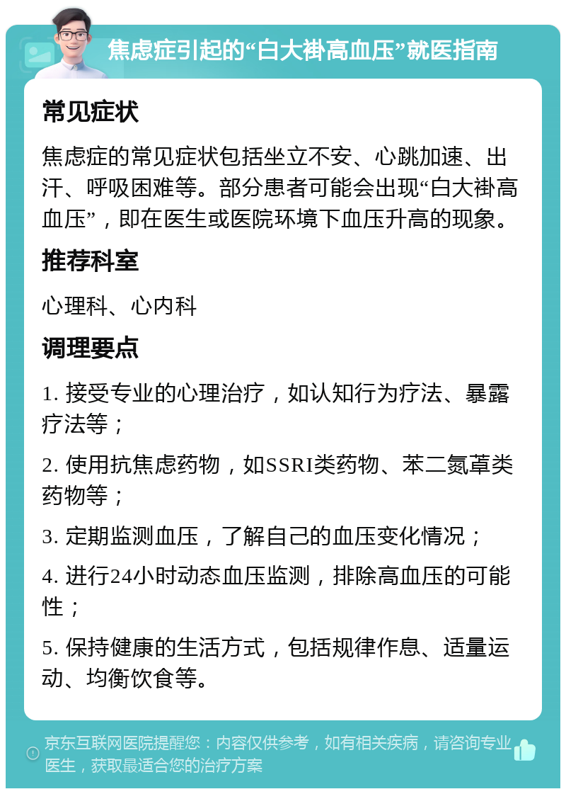 焦虑症引起的“白大褂高血压”就医指南 常见症状 焦虑症的常见症状包括坐立不安、心跳加速、出汗、呼吸困难等。部分患者可能会出现“白大褂高血压”，即在医生或医院环境下血压升高的现象。 推荐科室 心理科、心内科 调理要点 1. 接受专业的心理治疗，如认知行为疗法、暴露疗法等； 2. 使用抗焦虑药物，如SSRI类药物、苯二氮䓬类药物等； 3. 定期监测血压，了解自己的血压变化情况； 4. 进行24小时动态血压监测，排除高血压的可能性； 5. 保持健康的生活方式，包括规律作息、适量运动、均衡饮食等。