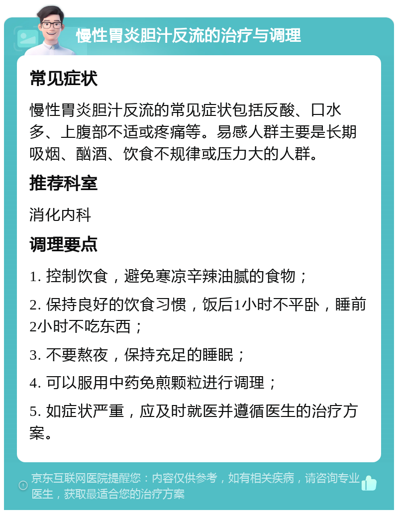 慢性胃炎胆汁反流的治疗与调理 常见症状 慢性胃炎胆汁反流的常见症状包括反酸、口水多、上腹部不适或疼痛等。易感人群主要是长期吸烟、酗酒、饮食不规律或压力大的人群。 推荐科室 消化内科 调理要点 1. 控制饮食，避免寒凉辛辣油腻的食物； 2. 保持良好的饮食习惯，饭后1小时不平卧，睡前2小时不吃东西； 3. 不要熬夜，保持充足的睡眠； 4. 可以服用中药免煎颗粒进行调理； 5. 如症状严重，应及时就医并遵循医生的治疗方案。