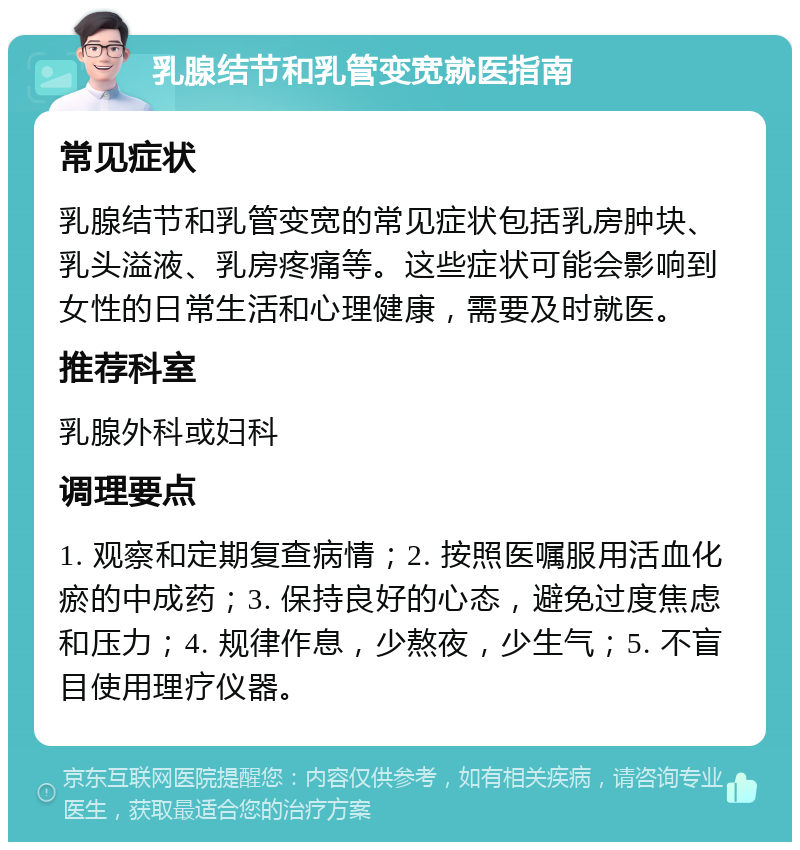 乳腺结节和乳管变宽就医指南 常见症状 乳腺结节和乳管变宽的常见症状包括乳房肿块、乳头溢液、乳房疼痛等。这些症状可能会影响到女性的日常生活和心理健康，需要及时就医。 推荐科室 乳腺外科或妇科 调理要点 1. 观察和定期复查病情；2. 按照医嘱服用活血化瘀的中成药；3. 保持良好的心态，避免过度焦虑和压力；4. 规律作息，少熬夜，少生气；5. 不盲目使用理疗仪器。