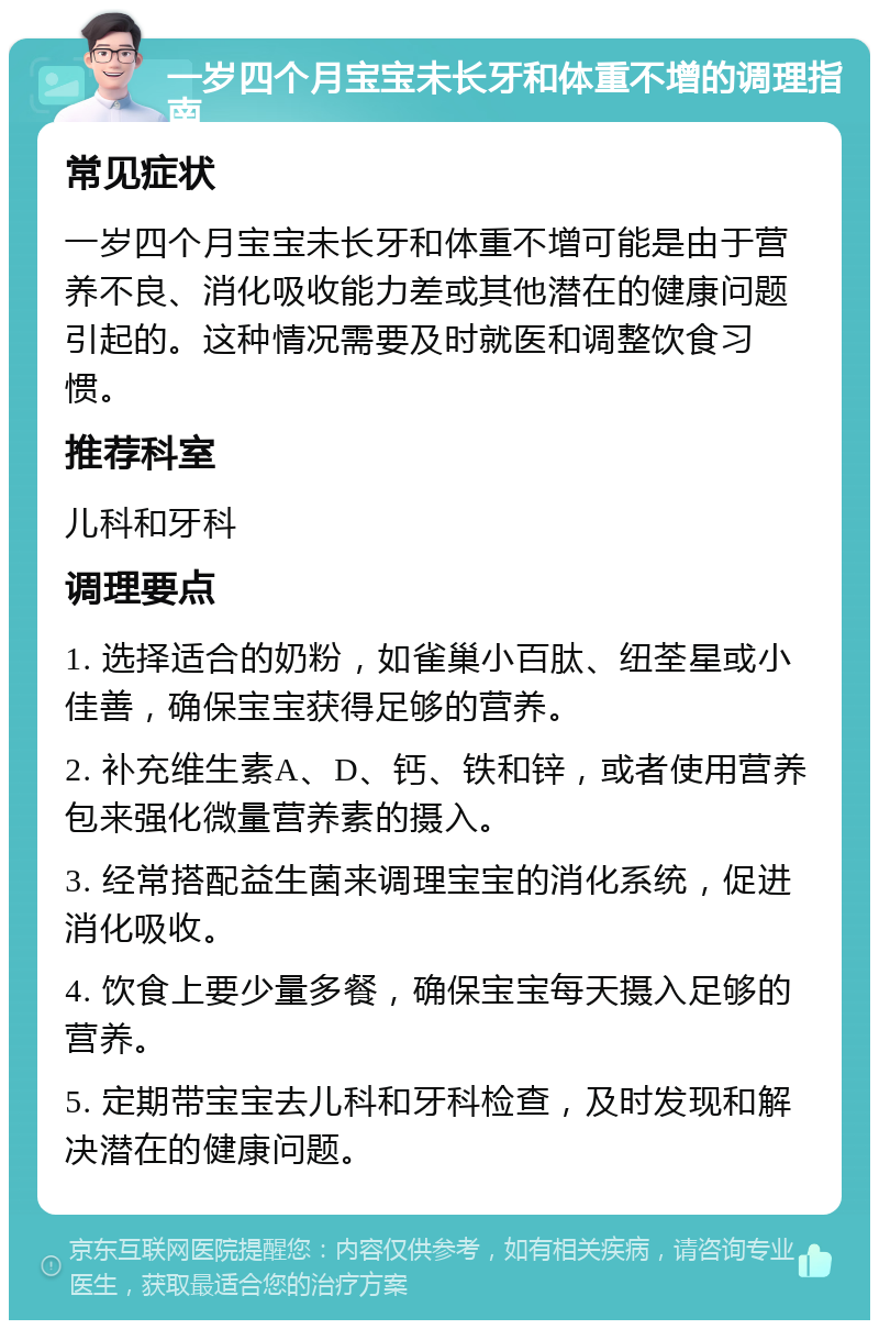 一岁四个月宝宝未长牙和体重不增的调理指南 常见症状 一岁四个月宝宝未长牙和体重不增可能是由于营养不良、消化吸收能力差或其他潜在的健康问题引起的。这种情况需要及时就医和调整饮食习惯。 推荐科室 儿科和牙科 调理要点 1. 选择适合的奶粉，如雀巢小百肽、纽荃星或小佳善，确保宝宝获得足够的营养。 2. 补充维生素A、D、钙、铁和锌，或者使用营养包来强化微量营养素的摄入。 3. 经常搭配益生菌来调理宝宝的消化系统，促进消化吸收。 4. 饮食上要少量多餐，确保宝宝每天摄入足够的营养。 5. 定期带宝宝去儿科和牙科检查，及时发现和解决潜在的健康问题。