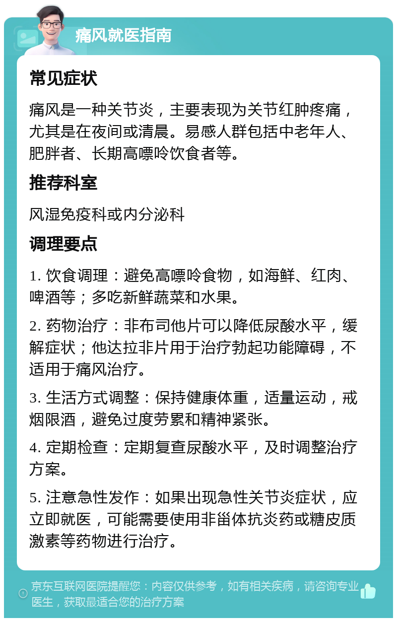 痛风就医指南 常见症状 痛风是一种关节炎，主要表现为关节红肿疼痛，尤其是在夜间或清晨。易感人群包括中老年人、肥胖者、长期高嘌呤饮食者等。 推荐科室 风湿免疫科或内分泌科 调理要点 1. 饮食调理：避免高嘌呤食物，如海鲜、红肉、啤酒等；多吃新鲜蔬菜和水果。 2. 药物治疗：非布司他片可以降低尿酸水平，缓解症状；他达拉非片用于治疗勃起功能障碍，不适用于痛风治疗。 3. 生活方式调整：保持健康体重，适量运动，戒烟限酒，避免过度劳累和精神紧张。 4. 定期检查：定期复查尿酸水平，及时调整治疗方案。 5. 注意急性发作：如果出现急性关节炎症状，应立即就医，可能需要使用非甾体抗炎药或糖皮质激素等药物进行治疗。