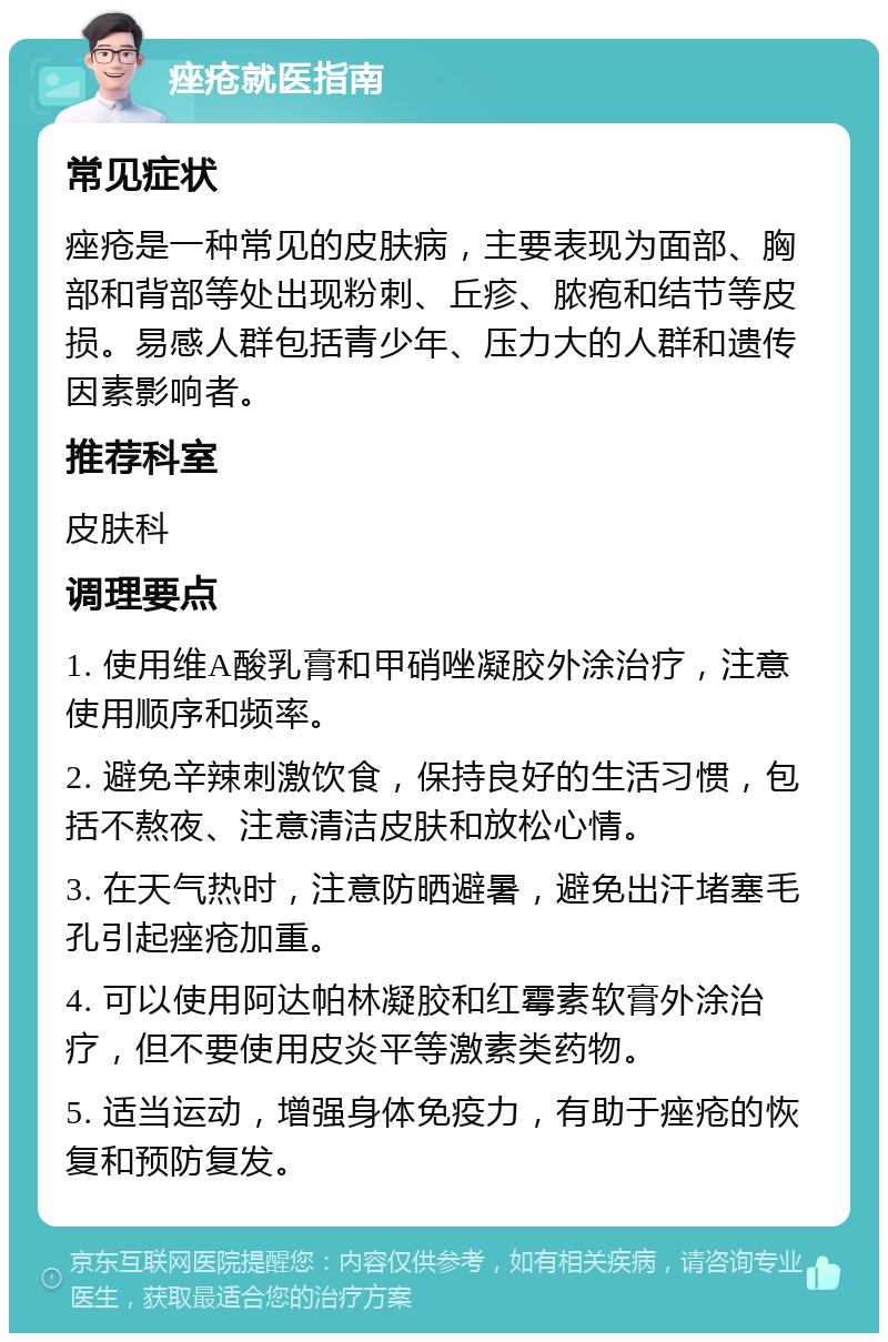 痤疮就医指南 常见症状 痤疮是一种常见的皮肤病，主要表现为面部、胸部和背部等处出现粉刺、丘疹、脓疱和结节等皮损。易感人群包括青少年、压力大的人群和遗传因素影响者。 推荐科室 皮肤科 调理要点 1. 使用维A酸乳膏和甲硝唑凝胶外涂治疗，注意使用顺序和频率。 2. 避免辛辣刺激饮食，保持良好的生活习惯，包括不熬夜、注意清洁皮肤和放松心情。 3. 在天气热时，注意防晒避暑，避免出汗堵塞毛孔引起痤疮加重。 4. 可以使用阿达帕林凝胶和红霉素软膏外涂治疗，但不要使用皮炎平等激素类药物。 5. 适当运动，增强身体免疫力，有助于痤疮的恢复和预防复发。