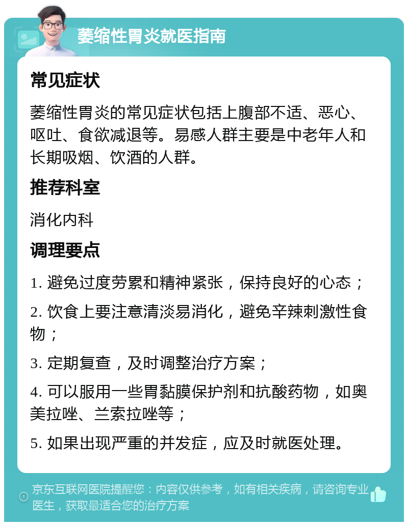 萎缩性胃炎就医指南 常见症状 萎缩性胃炎的常见症状包括上腹部不适、恶心、呕吐、食欲减退等。易感人群主要是中老年人和长期吸烟、饮酒的人群。 推荐科室 消化内科 调理要点 1. 避免过度劳累和精神紧张，保持良好的心态； 2. 饮食上要注意清淡易消化，避免辛辣刺激性食物； 3. 定期复查，及时调整治疗方案； 4. 可以服用一些胃黏膜保护剂和抗酸药物，如奥美拉唑、兰索拉唑等； 5. 如果出现严重的并发症，应及时就医处理。