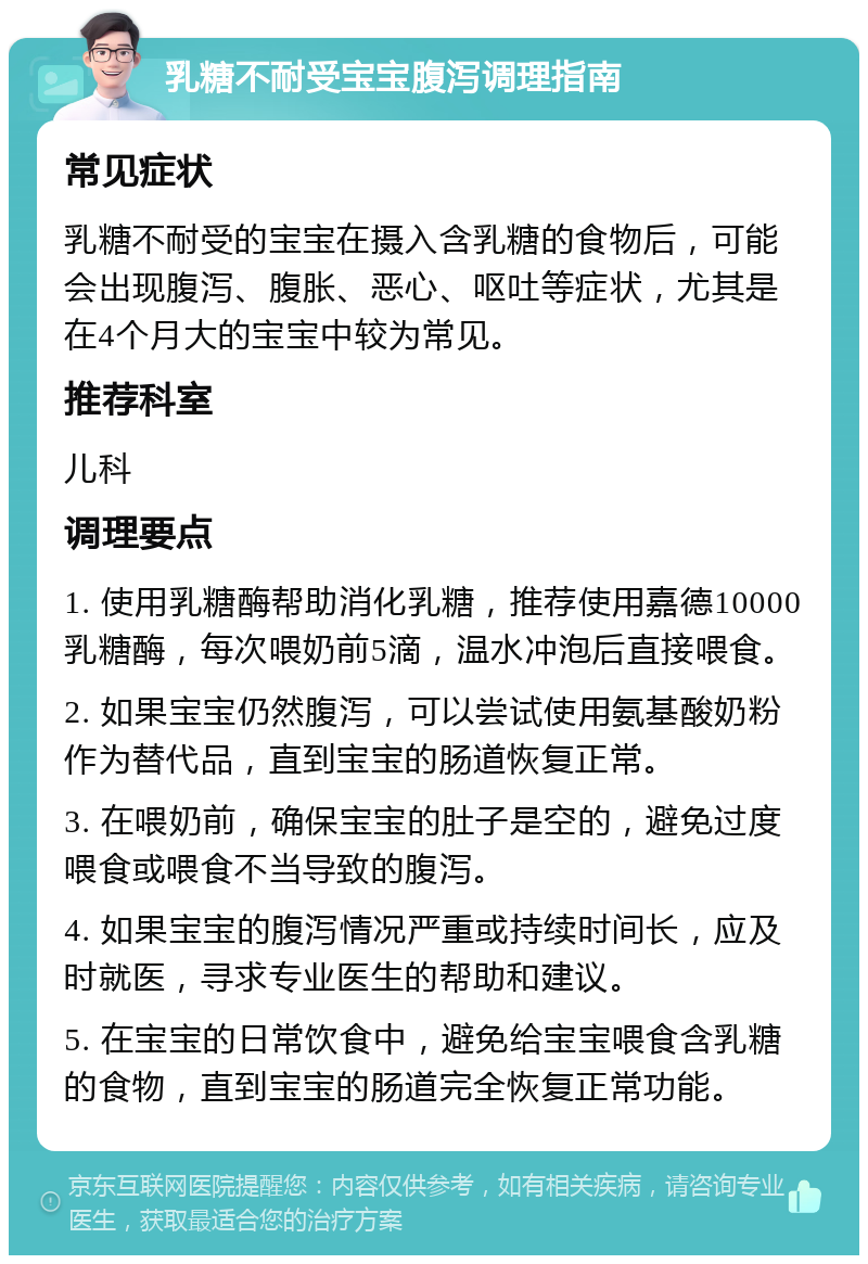 乳糖不耐受宝宝腹泻调理指南 常见症状 乳糖不耐受的宝宝在摄入含乳糖的食物后，可能会出现腹泻、腹胀、恶心、呕吐等症状，尤其是在4个月大的宝宝中较为常见。 推荐科室 儿科 调理要点 1. 使用乳糖酶帮助消化乳糖，推荐使用嘉德10000乳糖酶，每次喂奶前5滴，温水冲泡后直接喂食。 2. 如果宝宝仍然腹泻，可以尝试使用氨基酸奶粉作为替代品，直到宝宝的肠道恢复正常。 3. 在喂奶前，确保宝宝的肚子是空的，避免过度喂食或喂食不当导致的腹泻。 4. 如果宝宝的腹泻情况严重或持续时间长，应及时就医，寻求专业医生的帮助和建议。 5. 在宝宝的日常饮食中，避免给宝宝喂食含乳糖的食物，直到宝宝的肠道完全恢复正常功能。