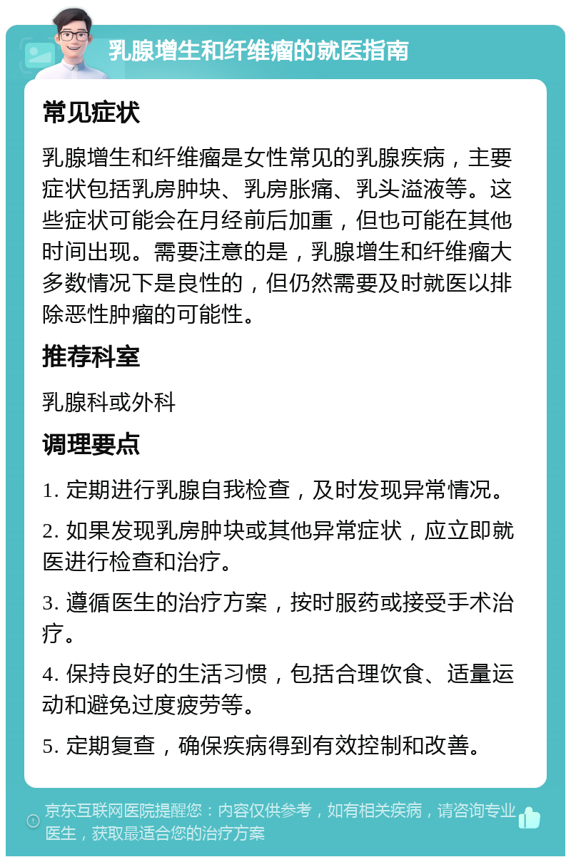 乳腺增生和纤维瘤的就医指南 常见症状 乳腺增生和纤维瘤是女性常见的乳腺疾病，主要症状包括乳房肿块、乳房胀痛、乳头溢液等。这些症状可能会在月经前后加重，但也可能在其他时间出现。需要注意的是，乳腺增生和纤维瘤大多数情况下是良性的，但仍然需要及时就医以排除恶性肿瘤的可能性。 推荐科室 乳腺科或外科 调理要点 1. 定期进行乳腺自我检查，及时发现异常情况。 2. 如果发现乳房肿块或其他异常症状，应立即就医进行检查和治疗。 3. 遵循医生的治疗方案，按时服药或接受手术治疗。 4. 保持良好的生活习惯，包括合理饮食、适量运动和避免过度疲劳等。 5. 定期复查，确保疾病得到有效控制和改善。