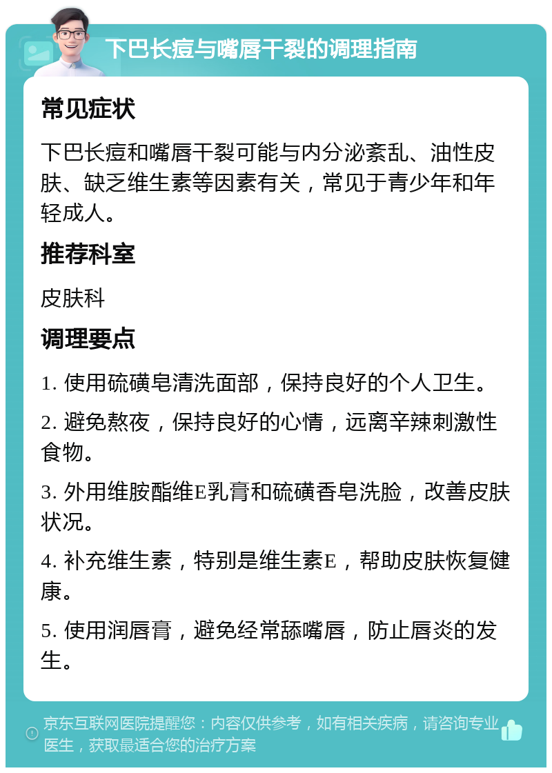 下巴长痘与嘴唇干裂的调理指南 常见症状 下巴长痘和嘴唇干裂可能与内分泌紊乱、油性皮肤、缺乏维生素等因素有关，常见于青少年和年轻成人。 推荐科室 皮肤科 调理要点 1. 使用硫磺皂清洗面部，保持良好的个人卫生。 2. 避免熬夜，保持良好的心情，远离辛辣刺激性食物。 3. 外用维胺酯维E乳膏和硫磺香皂洗脸，改善皮肤状况。 4. 补充维生素，特别是维生素E，帮助皮肤恢复健康。 5. 使用润唇膏，避免经常舔嘴唇，防止唇炎的发生。