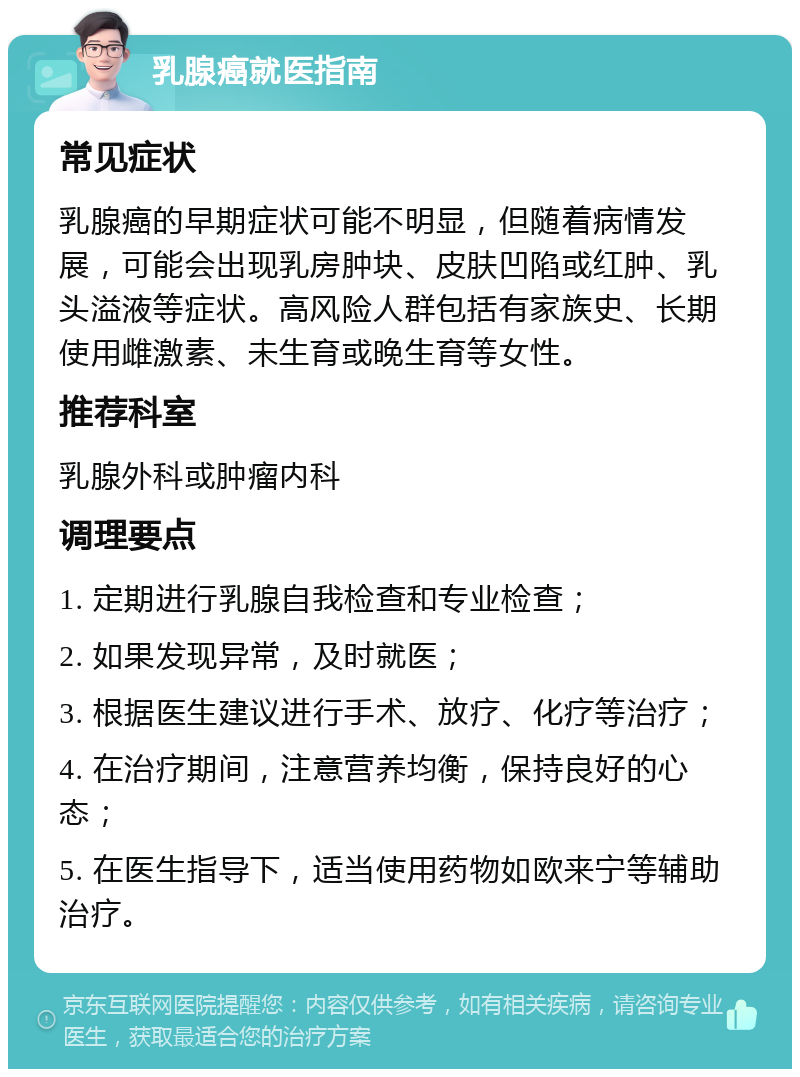 乳腺癌就医指南 常见症状 乳腺癌的早期症状可能不明显，但随着病情发展，可能会出现乳房肿块、皮肤凹陷或红肿、乳头溢液等症状。高风险人群包括有家族史、长期使用雌激素、未生育或晚生育等女性。 推荐科室 乳腺外科或肿瘤内科 调理要点 1. 定期进行乳腺自我检查和专业检查； 2. 如果发现异常，及时就医； 3. 根据医生建议进行手术、放疗、化疗等治疗； 4. 在治疗期间，注意营养均衡，保持良好的心态； 5. 在医生指导下，适当使用药物如欧来宁等辅助治疗。