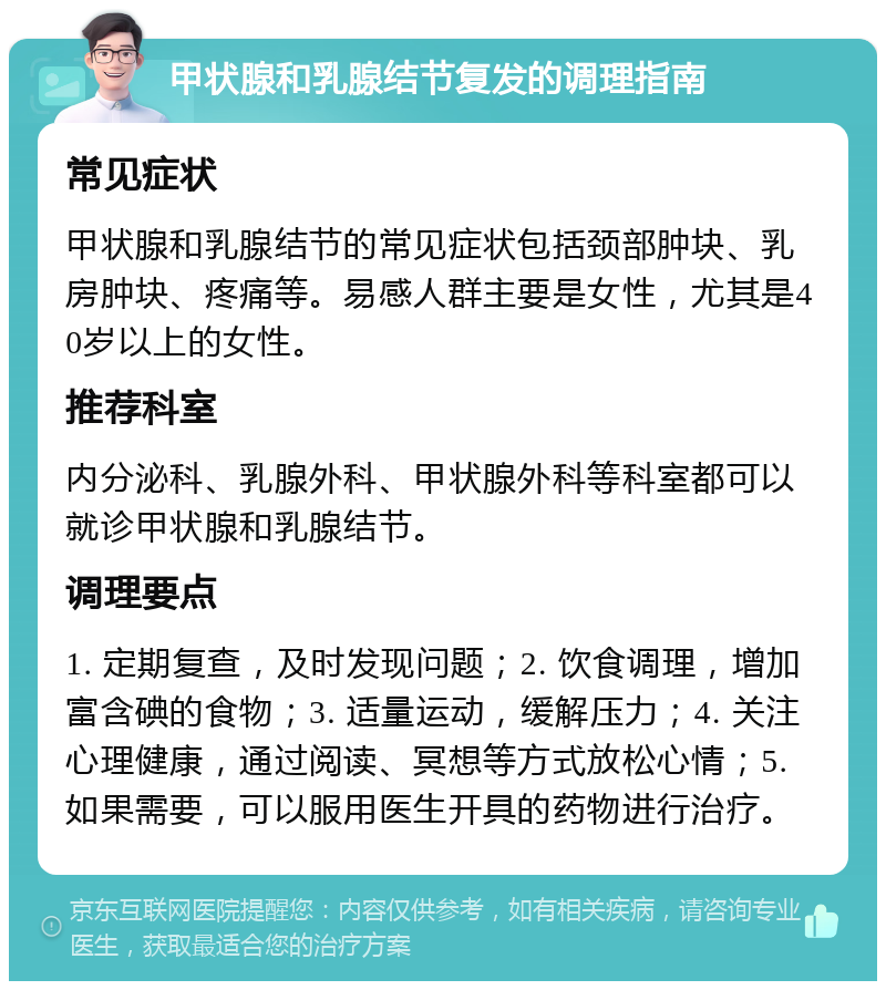 甲状腺和乳腺结节复发的调理指南 常见症状 甲状腺和乳腺结节的常见症状包括颈部肿块、乳房肿块、疼痛等。易感人群主要是女性，尤其是40岁以上的女性。 推荐科室 内分泌科、乳腺外科、甲状腺外科等科室都可以就诊甲状腺和乳腺结节。 调理要点 1. 定期复查，及时发现问题；2. 饮食调理，增加富含碘的食物；3. 适量运动，缓解压力；4. 关注心理健康，通过阅读、冥想等方式放松心情；5. 如果需要，可以服用医生开具的药物进行治疗。