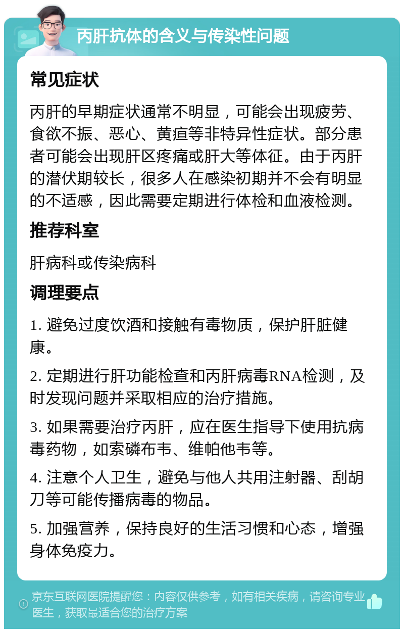 丙肝抗体的含义与传染性问题 常见症状 丙肝的早期症状通常不明显，可能会出现疲劳、食欲不振、恶心、黄疸等非特异性症状。部分患者可能会出现肝区疼痛或肝大等体征。由于丙肝的潜伏期较长，很多人在感染初期并不会有明显的不适感，因此需要定期进行体检和血液检测。 推荐科室 肝病科或传染病科 调理要点 1. 避免过度饮酒和接触有毒物质，保护肝脏健康。 2. 定期进行肝功能检查和丙肝病毒RNA检测，及时发现问题并采取相应的治疗措施。 3. 如果需要治疗丙肝，应在医生指导下使用抗病毒药物，如索磷布韦、维帕他韦等。 4. 注意个人卫生，避免与他人共用注射器、刮胡刀等可能传播病毒的物品。 5. 加强营养，保持良好的生活习惯和心态，增强身体免疫力。