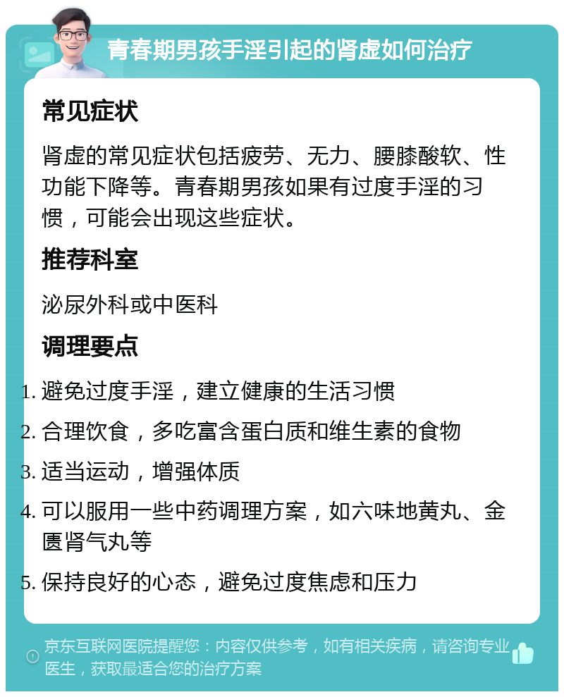 青春期男孩手淫引起的肾虚如何治疗 常见症状 肾虚的常见症状包括疲劳、无力、腰膝酸软、性功能下降等。青春期男孩如果有过度手淫的习惯，可能会出现这些症状。 推荐科室 泌尿外科或中医科 调理要点 避免过度手淫，建立健康的生活习惯 合理饮食，多吃富含蛋白质和维生素的食物 适当运动，增强体质 可以服用一些中药调理方案，如六味地黄丸、金匮肾气丸等 保持良好的心态，避免过度焦虑和压力