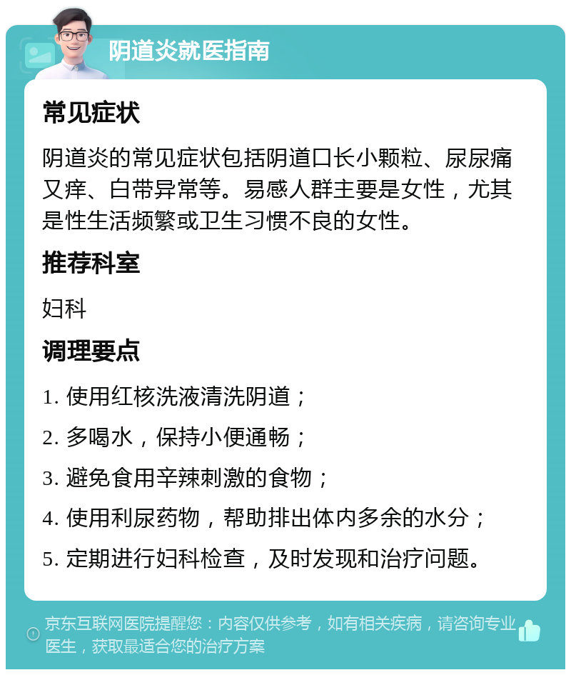 阴道炎就医指南 常见症状 阴道炎的常见症状包括阴道口长小颗粒、尿尿痛又痒、白带异常等。易感人群主要是女性，尤其是性生活频繁或卫生习惯不良的女性。 推荐科室 妇科 调理要点 1. 使用红核洗液清洗阴道； 2. 多喝水，保持小便通畅； 3. 避免食用辛辣刺激的食物； 4. 使用利尿药物，帮助排出体内多余的水分； 5. 定期进行妇科检查，及时发现和治疗问题。