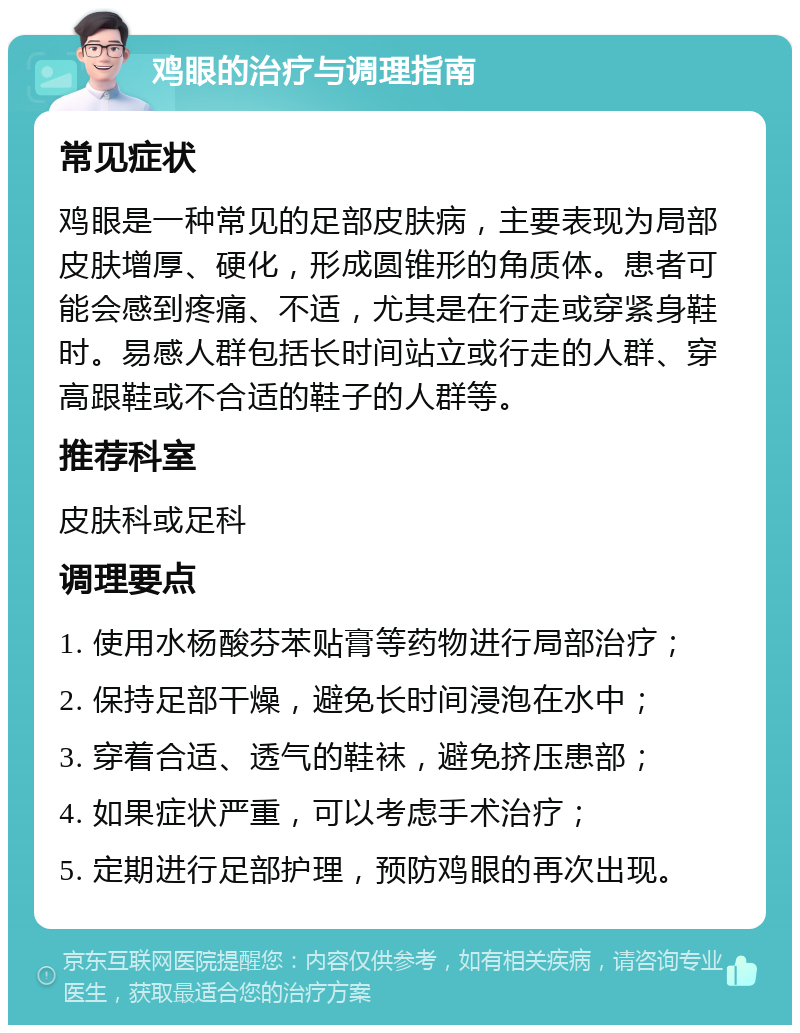 鸡眼的治疗与调理指南 常见症状 鸡眼是一种常见的足部皮肤病，主要表现为局部皮肤增厚、硬化，形成圆锥形的角质体。患者可能会感到疼痛、不适，尤其是在行走或穿紧身鞋时。易感人群包括长时间站立或行走的人群、穿高跟鞋或不合适的鞋子的人群等。 推荐科室 皮肤科或足科 调理要点 1. 使用水杨酸芬苯贴膏等药物进行局部治疗； 2. 保持足部干燥，避免长时间浸泡在水中； 3. 穿着合适、透气的鞋袜，避免挤压患部； 4. 如果症状严重，可以考虑手术治疗； 5. 定期进行足部护理，预防鸡眼的再次出现。