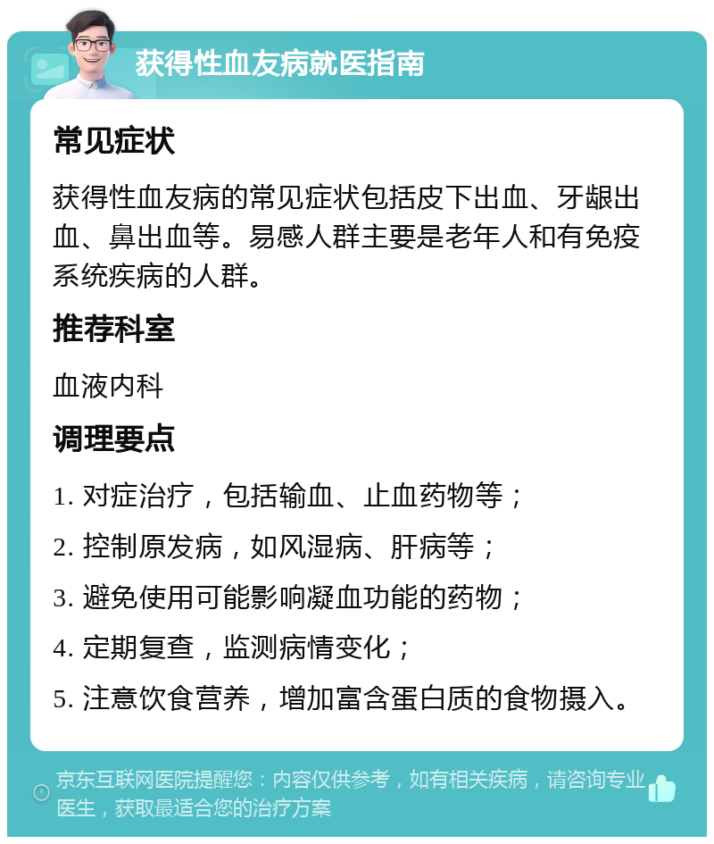 获得性血友病就医指南 常见症状 获得性血友病的常见症状包括皮下出血、牙龈出血、鼻出血等。易感人群主要是老年人和有免疫系统疾病的人群。 推荐科室 血液内科 调理要点 1. 对症治疗，包括输血、止血药物等； 2. 控制原发病，如风湿病、肝病等； 3. 避免使用可能影响凝血功能的药物； 4. 定期复查，监测病情变化； 5. 注意饮食营养，增加富含蛋白质的食物摄入。