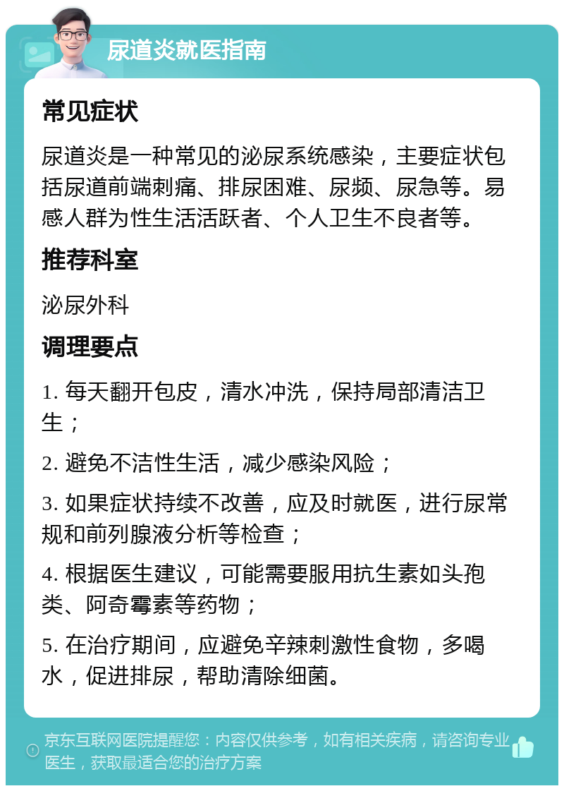 尿道炎就医指南 常见症状 尿道炎是一种常见的泌尿系统感染，主要症状包括尿道前端刺痛、排尿困难、尿频、尿急等。易感人群为性生活活跃者、个人卫生不良者等。 推荐科室 泌尿外科 调理要点 1. 每天翻开包皮，清水冲洗，保持局部清洁卫生； 2. 避免不洁性生活，减少感染风险； 3. 如果症状持续不改善，应及时就医，进行尿常规和前列腺液分析等检查； 4. 根据医生建议，可能需要服用抗生素如头孢类、阿奇霉素等药物； 5. 在治疗期间，应避免辛辣刺激性食物，多喝水，促进排尿，帮助清除细菌。