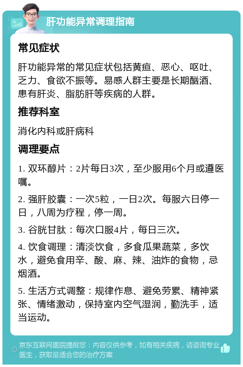 肝功能异常调理指南 常见症状 肝功能异常的常见症状包括黄疸、恶心、呕吐、乏力、食欲不振等。易感人群主要是长期酗酒、患有肝炎、脂肪肝等疾病的人群。 推荐科室 消化内科或肝病科 调理要点 1. 双环醇片：2片每日3次，至少服用6个月或遵医嘱。 2. 强肝胶囊：一次5粒，一日2次。每服六日停一日，八周为疗程，停一周。 3. 谷胱甘肽：每次口服4片，每日三次。 4. 饮食调理：清淡饮食，多食瓜果蔬菜，多饮水，避免食用辛、酸、麻、辣、油炸的食物，忌烟酒。 5. 生活方式调整：规律作息、避免劳累、精神紧张、情绪激动，保持室内空气湿润，勤洗手，适当运动。